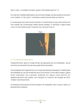 ELETROBRÁS/PROCEL CEPEL81
Para o caso, a medida é simples: ajustar o termostato para 24 º C.
No caso de medidas destinadas a economizar energia, sempre pode-se recorrer a
uma “subida” no “set point”, mantendo-o dentro do permitido por Norma.
A conservação dos instrumentos também é fundamental, já que instrumentos em
mau estado de conservação darão leituras erradas. O exemplo a seguir ilustra
como um termostato pode “mascarar” seu “set point” (Fig. 6)
Fig.6
2.1.10. Ajustes de Vazão de Ar
Freqüentemente, após um longo tempo de operação de uma instalação , ela se
encontra funcionando fora de seus parâmetros de projeto.
Uma avaliação da carga térmica, em função da redução de pessoal, modificações
da finalidade do uso de ambientes (que funcionavam coma altas cargas e agora
foram reduzidas), traz surpresas, podendo em alguns casos permitir um
rebalanceamento das vazões, com redução no consumo de energia de FACS,
“chillers” e bombeamento.
As reduções alcançáveis somente podem ser avaliadas caso a caso e após um
levantamento criterioso.
 