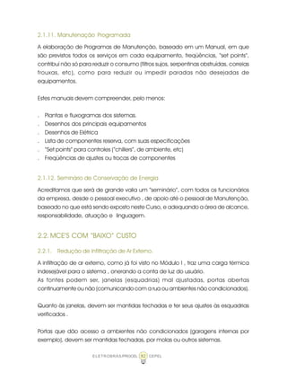 ELETROBRÁS/PROCEL CEPEL82
2.1.11. Manutenação Programada
A elaboração de Programas de Manutenção, baseado em um Manual, em que
são previstos todos os serviços em cada equipamento, freqüências, “set points”,
contribui não só para reduzir o consumo (filtros sujos, serpentinas obstruídas, correias
frouxas, etc), como para reduzir ou impedir paradas não desejadas de
equipamentos.
Estes manuais devem compreender, pelo menos:
. Plantas e fluxogramas dos sistemas.
. Desenhos dos principais equipamentos
. Desenhos de Elétrica
. Lista de componentes reserva, com suas especificações
. “Set points” para controles (“chillers”, de ambiente, etc)
. Freqüências de ajustes ou trocas de componentes
2.1.12. Seminário de Conservação de Energia
Acreditamos que será de grande valia um “seminário”, com todos os funcionários
da empresa, desde o pessoal executivo , de apoio até o pessoal de Manutenção,
baseado no que está sendo exposto neste Curso, e adequando a área de alcance,
responsabilidade, atuação e linguagem.
2.2. MCE’S COM “BAIXO” CUSTO
2.2.1. Redução de Infiltração de Ar Externo.
A infiltração de ar externo, como já foi visto no Módulo I , traz uma carga térmica
indesejável para o sistema , onerando a conta de luz do usuário.
As fontes podem ser, janelas (esquadrias) mal ajustadas, portas abertas
continuamente ou não (comunicando com a rua ou ambientes não condicionados).
Quanto às janelas, devem ser mantidas fechadas e ter seus ajustes às esquadrias
verificados .
Portas que dão acesso a ambientes não condicionados (garagens internas por
exemplo), devem ser mantidas fechadas, por molas ou outros sistemas.
 
