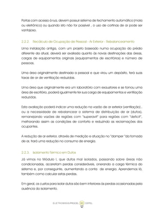 ELETROBRÁS/PROCEL CEPEL83
Portas com acesso à rua, devem possuir sistema de fechamento automático (mola
ou eletrônico) ou quando isto não for possível , o uso de cortinas de ar pode ser
vantajoso.
2.2.2. Recálculo de Ocupação de Pessoal - Ar Exterior - Rebalanceamento
Uma instalação antiga, com um projeto baseado numa ocupação do prédio
diferente da atual, deverá ser avaliada quanto às novas destinações das áreas,
cargas de equipamentos originais (equipamentos de escritórios) e número de
pessoas.
Uma área originalmente destinada a pessoal e que virou um depósito, terá suas
taxas de ar de ventilação reduzidas.
Uma área que originalmente era um laboratório com exaustores e se tornou uma
área de escritório, poderá igualmente ter sua carga de equipamentos e ventilação
reduzidas.
Esta avaliação poderá indicar uma redução na vazão de ar exterior (ventilação) ,
ou a necessidade de rebalancear o sistema de distribuição de ar (dutos),
remanejando vazões de regiões com “superavit” para regiões com “deficit”,
melhorando assim as condições de conforto e reduzindo as reclamações dos
ocupantes.
A redução de ar exterior, através de medição e atuação no “damper “da tomada
de ar, trará uma redução no consumo de energia.
2.2.3. Isolamento Térmico em Dutos
Já vimos no Módulo I, que dutos mal isolados, passando sobre áreas não
condicionadas, acarretam perdas consideráveis, onerando a carga térmica do
sistema e, por conseguinte, aumentando a conta de energia. Aprendemos lá,
também como calcular estas perdas.
Em geral, os custos para isolar dutos são bem inferiores às perdas ocasionadas pela
ausência do isolamento.
 
