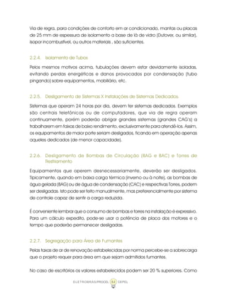 ELETROBRÁS/PROCEL CEPEL84
Via de regra, para condições de conforto em ar condicionado, mantas ou placas
de 25 mm de espessura de isolamento a base de lã de vidro (Dutover, ou similar),
isopor incombustível, ou outros materiais , são suficientes.
2.2.4. Isolamento de Tubos
Pelos mesmos motivos acima, tubulações devem estar devidamente isoladas,
evitando perdas energéticas e danos provocados por condensação (tubo
pingando) sobre equipamentos, mobiliário, etc.
2.2.5. Desligamento de Sistemas X Instalações de Sistemas Dedicados.
Sistemas que operam 24 horas por dia, devem ter sistemas dedicados. Exemplos
são centrais telefônicas ou de computadores, que via de regra operam
continuamente, porém poderão obrigar grandes sistemas (grandes CAG’s) a
trabalharem em faixas de baixo rendimento, exclusivamente para atendê-los. Assim,
os equipamentos de maior porte seriam desligados, ficando em operação apenas
aqueles dedicados (de menor capacidade).
2.2.6. Desligamento de Bombas de Circulação (BAG e BAC) e Torres de
Resfriamento
Equipamentos que operem desnecessariamente, deverão ser desligados.
Tipicamente, quando em baixa carga térmica (inverno ou à noite), as bombas de
água gelada (BAG) ou de água de condensação (CAC) e respectivas Torres, podem
ser desligadas. Isto pode ser feito manualmente, mas preferencialmente por sistema
de controle capaz de sentir a carga reduzida.
É conveniente lembrar que o consumo de bombas e torres na instalação é expressivo.
Para um cálculo expedito, pode-se usar a potência de placa dos motores e o
tempo que poderão permanecer desligadas.
2.2.7. Segregação para Área de Fumantes
Pelas taxas de ar de renovação estabelecidas por norma percebe-se a sobrecarga
que o projeto requer para área em que sejam admitidos fumantes.
No caso de escritórios os valores estabelecidos podem ser 20 % superiores. Como
 