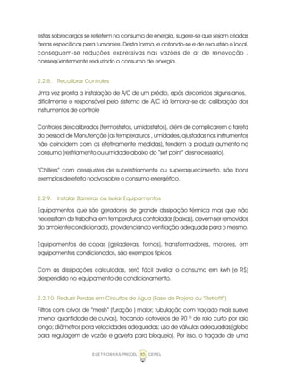 ELETROBRÁS/PROCEL CEPEL85
estas sobrecargas se refletem no consumo de energia, sugere-se que sejam criadas
áreas específicas para fumantes. Desta forma, e dotando-se e de exaustão o local,
conseguem-se reduções expressivas nas vazões de ar de renovação ,
conseqüentemente reduzindo o consumo de energia.
2.2.8. Recalibrar Controles
Uma vez pronta a instalação de A/C de um prédio, após decorridos alguns anos,
dificilmente o responsável pelo sistema de A/C irá lembrar-se da calibração dos
instrumentos de controle
Controles descalibrados (termostatos, umidostatos), além de complicarem a tarefa
do pessoal de Manutenção (as temperaturas , umidades, ajustadas nos instrumentos
não coincidem com as efetivamente medidas), tendem a produzir aumento no
consumo (resfriamento ou umidade abaixo do “set point” desnecessário).
“Chillers” com desajustes de subresfriamento ou superaquecimento, são bons
exemplos de efeito nocivo sobre o consumo energético.
2.2.9. Instalar Barreiras ou Isolar Equipamentos
Equipamentos que são geradores de grande dissipação térmica mas que não
necessitam de trabalhar em temperaturas controladas (baixas), devem ser removidos
do ambiente condicionado, providenciando ventilação adequada para o mesmo.
Equipamentos de copas (geladeiras, fornos), transformadores, motores, em
equipamentos condicionados, são exemplos típicos.
Com as dissipações calculadas, será fácil avaliar o consumo em kwh (e R$)
despendido no equipamento de condicionamento.
2.2.10. Reduzir Perdas em Circuitos de Água (Fase de Projeto ou “Retrofit”)
Filtros com crivos de “mesh“ (furação ) maior; tubulação com traçado mais suave
(menor quantidade de curvas), trocando cotovelos de 90 º de raio curto por raio
longo; diâmetros para velocidades adequadas; uso de válvulas adequadas (globo
para regulagem de vazão e gaveta para bloqueio). Por isso, o traçado de uma
 