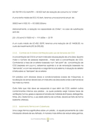 ELETROBRÁS/PROCEL CEPEL88
84.704 TRh X 0,6 kwh/TRh = 50.822 kwh de redução de consumo no “chiller”
A uma tarifa média de R$ 0,10 /kwh, teremos uma economia anual de :
50822 kwh X R$0,10 = R$ 5082,00/ano
Adicionalmente, a redução na capacidade do Chiller”, no caso de substituição
será de:
(33 –21) w/m2 X 9300 m2 = 111.600w = 32 TR
A um custo médio de U$ 450, 00/TR, teremos uma redução de U$ 14438,00, no
custo de investimento (R$ 36.095,00).
2.3.2. Controle do Ar Exterior (Ventilação) pelo uso de Sensores de CO2
A concentração de CO2 é um bom indicador da população de uma área. Quanto
maior o número de pessoas respirando , maior será a concentração de CO2.
Controlando a taxa de ar exterior baseado num “set point” de concentração de
CO2 (expresso em p.p.m.), estaremos suprindo o ar de renovação baseado na
“demanda”, e com isso reduzindo a carga térmica do sistema. A atuação do detetor
é feita sobre os “dampers” de ar exterior
Em prédios com diversas áreas e condicionadores (casas de máquinas), a
localização do sensor deverá dar um indicativo da área exata onde a demanda se
faz maior ou menor.
Outro fator que não deve ser esquecido é que além do CO2, existem outros
contaminantes internos aos prédios , os quais poderão exigir maiores taxas de
ventilação ( fumos, gases e vapores emanados de materiais de limpeza, detergentes,
tintas, etc). Desta forma, o uso deste sistema de controle, deverá ser feito de forma
bastante criteriosa.
2.3.3. Isolamento Térmico em Coberturas
Uma carga térmica significativa sobre um prédio , é aquela proveniente do calor
introduzido através de seu telhado. A maneira mais efetiva de reduzir estes ganhos,
 