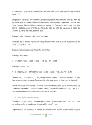 ELETROBRÁS/PROCEL CEPEL89
é pela introdução de materiais isolantes térmicos com alta Resistência térmica
(baixo “U”).
Em prédios novos ou em reforma , adicionar placas (tipicamente com 50 mm de
espessura) de isopor incombustível, adicionar vermiculita à argamassa da laje são
boas práticas. Onde existir um entreforro, outras opções podem ser adotadas, tais
como , aplicação de mantas de fibra de vidro ou jato de espumas a base de
uretano ou fibra de vidro, sobre a laje.
Apenas a título de exemplo , duas situações:
Uma laje de 10 cm de espessura (4 pol) de concreto , sem ou com revestimento de
5 cm (2 pol) de isopor :
Calculemos as resistências (R) destes conjuntos:
R da laje sem isopor:
R = ((1/12) X 4 pol) + 0,25 + 0,92 = 1,5 daí , “U” = 0,66
R da laje com isopor:
R= (( 1/12)X 4 pol) + ((1/0,25) X 2 pol) + 0,25 + 0,92 = 9,5 , daí, “U”= 0,10
Observa-se que a condução (o ganho) de calor para uma mesma área de laje
tem uma relação de quase 7 vezes entre lajes sem isolamento e com isolamento.
Outras técnicas construtivas , como a provisão de espaços de ar (entreforros), na
cobertura também contribuem para reduções consideráveis na carga térmica,
com conseqüentes reduções no consumo de energia.
2.3.4. Uso de Motores Eficientes
O Sistema de A/C utiliza uma quantidade de motores apreciáveis: bombas , torres
de resfriamento, unidades ventiladoras (“fan coils”) , etc.
Dependendo da potência (e idade), Os rendimentos típicos dos motores podem
 