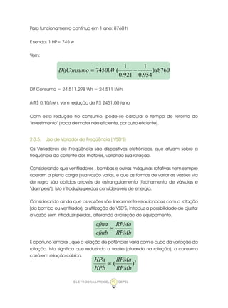ELETROBRÁS/PROCEL CEPEL91
Para funcionamento contínuo em 1 ano: 8760 h
E sendo: 1 HP= 745 w
Vem:
Dif Consumo = 24.511.298 Wh = 24.511 kWh
A R$ 0,10/kwh, vem redução de R$ 2451,00 /ano
Com esta redução no consumo, pode-se calcular o tempo de retorno do
“investimento” (troca de motor não eficiente, por outro eficiente).
2.3.5. Uso de Variador de Freqüência ( VSD’S)
Os Variadores de Freqüência são dispositivos eletrônicos, que atuam sobre a
freqüência da corrente dos motores, variando sua rotação.
Considerando que ventiladores , bombas e outras máquinas rotativas nem sempre
operam a plena carga (sua vazão varia), e que as formas de variar as vazões via
de regra são obtidas através de estrangulamento (fechamento de válvulas e
“dampers”), isto introduzia perdas consideráveis de energia.
Considerando ainda que as vazões são linearmente relacionadas com a rotação
(da bomba ou ventilador), a utilização de VSD’S, introduz a possibilidade de ajustar
a vazão sem introduzir perdas, alterando a rotação do equipamento.
Ë oportuno lembrar , que a relação de potências varia com o cubo da variação da
rotação. Isto significa que reduzindo a vazão (atuando na rotação), o consumo
cairá em relação cúbica.
8760)
954.0
1
921.0
1
(74500 xWDifConsumo −=
RPMb
RPMa
cfmb
cfma
∝
3
)(
RPMb
RPMa
HPb
HPa
∝
 