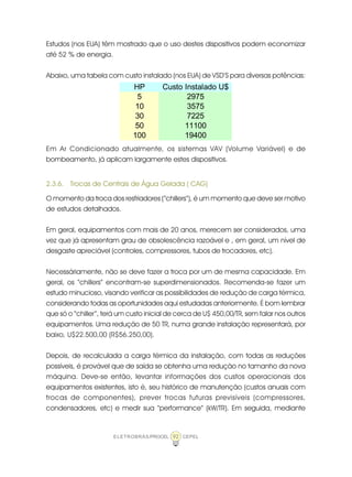 ELETROBRÁS/PROCEL CEPEL92
Estudos (nos EUA) têm mostrado que o uso destes dispositivos podem economizar
até 52 % de energia.
Abaixo, uma tabela com custo instalado (nos EUA) de VSD’S para diversas potências:
Em Ar Condicionado atualmente, os sistemas VAV (Volume Variável) e de
bombeamento, já aplicam largamente estes dispositivos.
2.3.6. Trocas de Centrais de Água Gelada ( CAG)
O momento da troca dos resfriadores (“chillers”), é um momento que deve ser motivo
de estudos detalhados.
Em geral, equipamentos com mais de 20 anos, merecem ser considerados, uma
vez que já apresentam grau de obsolescência razoável e , em geral, um nível de
desgaste apreciável (controles, compressores, tubos de trocadores, etc).
Necessáriamente, não se deve fazer a troca por um de mesma capacidade. Em
geral, os “chillers” encontram-se superdimensionados. Recomenda-se fazer um
estudo minucioso, visando verificar as possibilidades de redução de carga térmica,
considerando todas as oportunidades aqui estudadas anteriormente. É bom lembrar
que só o “chiller”, terá um custo inicial de cerca de U$ 450,00/TR, sem falar nos outros
equipamentos. Uma redução de 50 TR, numa grande instalação representará, por
baixo, U$22.500,00 (R$56.250,00).
Depois, de recalculada a carga térmica da instalação, com todas as reduções
possíveis, é provável que de saída se obtenha uma redução no tamanho da nova
máquina. Deve-se então, levantar informações dos custos operacionais dos
equipamentos existentes, isto é, seu histórico de manutenção (custos anuais com
trocas de componentes), prever trocas futuras previsíveis (compressores,
condensadores, etc) e medir sua “performance” (kW/TR). Em seguida, mediante
HP Custo Instalado U$
5 2975
10 3575
30 7225
50 11100
100 19400
 