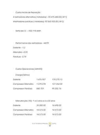 ELETROBRÁS/PROCEL CEPEL95
· Custos Iniciais de Reposição :
4 resfriadores alternativos ( Instalados) – R$ 475.680,00 ( Alt 1)
4resfriadores parafuso ( instalados)- R$ 565.920,00 ( Alt 2)
· Tarifa de E.E. – R$0,118 /kWh
· Performance dos resfriadores – kW/TR
Existente – 1,3
Alternativo –0,95
Parafuso- 0,74
· Custos Operacionais ( kWh/R$)
· Energia Elétrica:
Existente 1.476.907 174.275.13
Compressor Alternativo 1.079.278 127.354.00
Compressor Parafuso 840.701 99.202.76
· Manutenção ( R$)- 1 a 5 anos e 6 a 20 anos
Existente 39.000.00 14.498.00
Compressor Alternativo 14.573.00 14.573.00
Compressor Parafuso 14.573.00 14.573.00
 