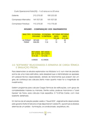 ELETROBRÁS/PROCEL CEPEL96
· Custo Operacional Total (R$) – 1 a 5 anos e 6 a 20 anos
Existente 213.275.00 189.223.00
Compressor Alternativo 141.927.00 141.927.00
Compressor Parafuso 113.375.00 113.775.00
RESUMO - COMPARAÇÃO DOS EQUIPAMENTOS
MAQ TIPO ECONOMIA ECONOMIA RETORNO RETORNO
KWH/ANO % EMPRESA ANOS ANOS
10% AA 12 % AA
ALTERNAT 397,629 7,7 17 40
PARAF 636,205 11,8 10 12
RET-ANOS RET-ANOS
DIF CUSTO DIF CUSTO
10 % AA 12 % AA
4-ANOS 4,5 ANOS
3.0. “SOFTWARES“ RELACIONADOS À ESTIMATIVA DE CARGA TÉRMICA
E SIMULAÇÃO PREDIAL
Para desenvolver os estudos explanados nos Módulos I e II, num nível de precisão
acima de uma mera estimativa, seria desejável que o Administrador se apoiasse
em pessoal técnico especializado, dotado de ferramentas que possam dar um
grau de confiança aos cálculos (tanto maior quanto maior for a magnitude do
investimento).
Existem programas para calcular Cargas Térmicas de edificações, com graus de
complexidades maiores ou menores. Dentre outros, pode-se mencionar o “Load
Express” da Trane, para cálculos mais expeditos. O “E-20”da Carrier, com nível
bastante detalhado.
Em termos de simulação predial, existe o “Visual DOE”, originalmente desenvolvido
pelo governo Norte Americano e hoje disponível em versão PC, que simula os diversos
sistemas de um prédio – iluminação, ar condicionado, arquitetura, etc.
 