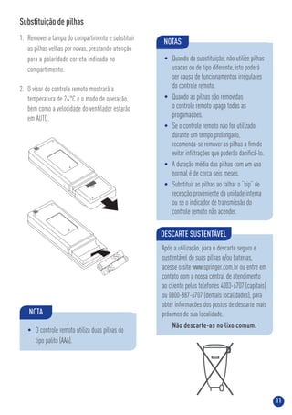 11
DESCARTE SUSTENTÁVEL
Após a utilização, para o descarte seguro e
sustentável de suas pilhas e/ou baterias,
acesse o site www.springer.com.br ou entre em
contato com a nossa central de atendimento
ao cliente pelos telefones 4003-6707 (capitais)
ou 0800-887-6707 (demais localidades), para
obter informações dos postos de descarte mais
próximos de sua localidade.
Não descarte-as no lixo comum.
Substituição de pilhas
1. Remover a tampa do compartimento e substituir
as pilhas velhas por novas, prestando atenção
para a polaridade correta indicada no
compartimento.
2. O visor do controle remoto mostrará a
temperatura de 24°C e o modo de operação,
bem como a velocidade do ventilador estarão
em AUTO.
NOTA
• O controle remoto utiliza duas pilhas do
tipo palito (AAA).
NOTAS
• Quando da substituição, não utilize pilhas
usadas ou de tipo diferente, isto poderá
ser causa de funcionamentos irregulares
do controle remoto.
• Quando as pilhas são removidas
o controle remoto apaga todas as
progamações.
• Se o controle remoto não for utilizado
durante um tempo prolongado,
recomenda-se remover as pilhas a ﬁm de
evitar inﬁltrações que poderão daniﬁcá-lo.
• A duração média das pilhas com um uso
normal é de cerca seis meses.
• Substituir as pilhas ao falhar o “bip” de
recepção proveniente da unidade interna
ou se o indicador de transmissão do
controle remoto não acender.
 