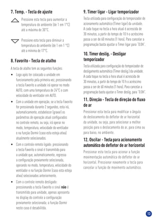 1313
11. Direção - Tecla de direção do ﬂuxo
de ar
Pressionar esta tecla para modificar o ângulo
de deslocamento do defletor de ar horizontal
da unidade, ou seja, para selecionar a melhor
posição para o deslocamento do ar, para cima ou
para baixo, no ambiente.
8. Favorito - Tecla de atalho
A tecla de atalho tem as seguintes funções:
• Logo após ter colocado a unidade em
funcionamento pela primeira vez, pressionando
a tecla Favorito a unidade irá operar no modo
AUTO, com uma temperatura de 24°C e com
velocidade do ventilador em AUTO.
• Com a unidade em operação, se a tecla Favorito
for pressionada durante 2 segundos, esta irá,
automaticamente, estabelecer (gravar) os
parâmetros de operação atual conﬁgurados
no controle remoto, ou seja, irá operar no
modo, temperatura, velocidade do ventilador
e na função Dormir (caso esta esteja ativa)
atualmente selecionados.
• Com o controle remoto ligado: pressionando
a tecla Favorito o sinal é transmitido para
a unidade que, automaticamente, regressa
a conﬁguração previamente selecionada,
operando no modo, temperatura, velocidade do
ventilador e na função Dormir (caso esta esteja
ativa) selecionados anteriormente.
• Com o controle remoto desligado:
pressionando a tecla Favorito o sinal não é
transmitido para unidade, apenas apresenta
no display do controle a conﬁguração
previamente selecionada; a função Dormir
neste caso é desabilitda.
12. Oscilar - Teclapara acionamento
automáticodo deﬂetor de ar horizontal
Pressionar esta tecla para acionar a função
movimentação automática do defletor de ar
horizontal. Pressionar novamente a tecla para
cancelar a função de movimento automático.
9. Timer ligar - Ligar temporizador
Tecla utilizada para conﬁguração do temporizador de
acionamento automático (Timer ligar) da unidade.
A cada toque na tecla a hora atual é acrescida de
30 minutos, a partir do tempo de 10 h o acréscimo
passa a ser de 60 minutos (1 hora). Para cancelar a
programação basta ajustar o Timer ligar para “0.0H”.
10. Timer deslig. - Desligar
temporizador
Tecla utilizada para conﬁguração do temporizador de
desligamento automático (Timer deslig.) da unidade.
A cada toque na tecla a hora atual é acrescida de
30 minutos, a partir do tempo de 10 h o acréscimo
passa a ser de 60 minutos (1 hora). Para cancelar a
programação basta ajustar o Timer deslig. para “0.0H”.
7. Temp. - Tecla de ajuste
Pressione esta tecla para aumentar a
temperatura do ambiente (de 1 em 1°C)
até a máxima de 30°C.
Pressione esta tecla para diminuir a
temperatura do ambiente (de 1 em 1 °C)
até a mínima de 17°C.
 