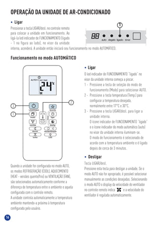 16
OPERAÇÃO DA UNIDADE DE AR-CONDICIONADO
• Ligar
Pressionar a tecla LIGAR/desl. no controle remoto
para colocar a unidade em funcionamento. Ao
ligá-la led indicador de FUNCIONAMENTO (ligado
- 1 na ﬁgura ao lado), no visor da unidade
interna, acenderá. A unidade então iniciará seu funcionamento no modo AUTOMÁTICO.
auto degelo ligado timer
1
Funcionamento no modo AUTOMÁTICO
• Ligar
O led indicador de FUNCIONAMENTO “ligado” no
visor da unidade interna começa a piscar.
1 - Pressione a tecla de seleção do modo de
funcionamento (Modo) para selecionar AUTO.
2 - Pressione a tecla temperatura (Temp.) para
conﬁgurar a temperatura desejada,
normalmente entre 17°C e 30°C.
3 - Pressione a tecla LIGAR/desl. para ligar a
unidade interna.
O ícone indicador de FUNCIONAMENTO “ligado”
e o ícone indicador do modo automático (auto)
no visor da unidade interna iluminam-se.
O modo de funcionamento é selecionado de
acordo com a temperatura ambiente e é ligado
depois de cerca de 3 minutos.
• Desligar
Tecla LIGAR/desl.
Pressione esta tecla para desligar a unidade. Se o
modo AUTO não for apropriado, é possível selecionar
manualmente as condições desejadas. Selecionando
o modo AUTO o display da velocidade do ventilador
no controle remoto indica “ ” e a velocidade do
ventilador é regulada automaticamente.
Quando a unidade for conﬁgurada no modo AUTO,
os modos REFRIGERAÇÃO (COOL), AQUECIMENTO
(HEAT - versões quente/frio) ou VENTILAÇÃO (FAN),
são selecionados automaticamente conforme a
diferença de temperatura entre o ambiente e aquela
conﬁgurada com o controle remoto.
A unidade controla automaticamente a temperatura
ambiente mantendo-a próxima à temperatura
conﬁgurada pelo usuário.
1
2
3
 