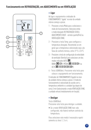 17
Funcionamento em REFRIGERAÇÃO, em AQUECIMENTO ou em VENTILAÇÃO
• Ligar
Ao ligar o equipamento o indicador de
FUNCIONAMENTO “ligado” no visor da unidade
interna começa a piscar.
1 - Pressione a tecla Modo para a selecionar o
modo de funcionamento. Selecione então
o modo desejado REFRIGERAÇÃO (COOL),
AQUECIMENTO (HEAT - versões quente/frio) ou
VENTILAÇÃO (FAN).
2 - Pressione a tecla Temp. para conﬁgurar a
temperatura desejada. Recomenda-se em
geral que a temperatura selecionada seja a da
faixa de conforto térmico, entre 21°C e 24°C.
3 - Pressione a tecla de conﬁguração da velocidade
do ventilador (Ventilar) para selecionar um dos
modos indicados AUTO ( ),
BAIXA ( ), MÉDIA ( ) ou
ALTA ( ).
4 - Tecla LIGAR/desl. Pressionar esta tecla para
colocar o equipamento em funcionamento.
O indicador de FUNCIONAMENTO (ligado) no visor
da unidade interna começa a piscar. O modo de
funcionamento é selecionado de acordo com a
temperatura ambiente e a unidade liga depois de
cerca 3 min (selecionando o modo VENTILAÇÃO (FAN),
a unidade entrará imediatamente em função).
• Desligar
Tecla LIGAR/desl.
Pressionar esta tecla para desligar a unidade.
• Se o modo VENTILAÇÃO (FAN) tiver sido
configurado, não haverá nenhum controle da
temperatura.
Para selecionar este modo é necessário repetir
somente os itens 1, 3 e 4.
1
3
4
2
 