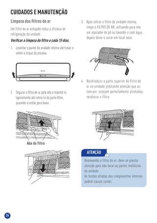 26
auto defrost run timer
CUIDADOS E MANUTENÇÃO
Limpeza dos ﬁltros de ar
Um filtro de ar entupido reduz a eficácia de
refrigeração da unidade.
Veriﬁcar a limpeza do ﬁltro a cada 15 dias.
1. Levantar o painel da unidade interna até travar e
emitir o clique de encaixe.
3. Após retirar o filtro da unidade interna,
limpe o FILTRO DE AR, utilizando para isto
um aspirador de pó ou lavando-o com água;
depois deixe-o secar em local seco.
4. Reintroduzir a parte superior do filtro de
ar na unidade prestando atenção que as
laterais estejam perfeitamente alinhadas;
recolocar o filtro.
2. Segurar o ﬁltro de ar pela aba e levantá-lo
ligeiramente até retirá-lo do porta ﬁltro,
puxando-o então para baixo.
Removendo o filtro de ar, deve-se prestar
atenção para não tocar as partes metálicas
da unidade.
As bordas afiadas dos componentes internos
podem causar cortes.
ATENÇÃO !
Aba do filtro
 