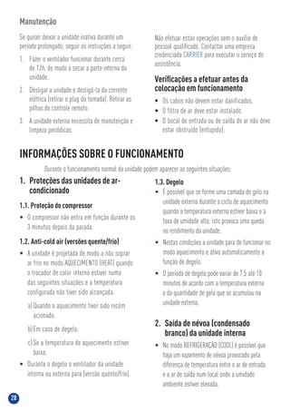 28
INFORMAÇÕES SOBRE O FUNCIONAMENTO
Durante o funcionamento normal da unidade podem aparecer as seguintes situações:
1. Proteções das unidades de ar-
condicionado
1.1. Proteção do compressor
• O compressor não entra em função durante os
3 minutos depois da parada.
1.2. Anti-cold air (versões quente/frio)
• A unidade é projetada de modo a não soprar
ar frio no modo AQUECIMENTO (HEAT) quando
o trocador de calor interno estiver numa
das seguintes situações e a temperatura
configurada não tiver sido alcançada.
a)Quando o aquecimento tiver sido recém
acionado.
b)Em caso de degelo.
c) Se a temperatura de aquecimento estiver
baixa.
• Durante o degelo o ventilador da unidade
interna ou externa para (versão quente/frio).
Manutenção
Se quiser deixar a unidade inativa durante um
período prolongado, seguir as instruções a seguir:
1. Fazer o ventilador funcionar durante cerca
de 12h, de modo a secar a parte interna da
unidade.
2. Desligar a unidade e desligá-la da corrente
elétrica (retirar o plug da tomada). Retirar as
pilhas do controle remoto.
3. A unidade externa necessita de manutenção e
limpeza periódicas.
Não efetuar estas operações sem o auxílio de
pessoal qualiﬁcado. Contactar uma empresa
credenciada CARRIER para executar o serviço de
assistência.
Veriﬁcações a efetuar antes da
colocação em funcionamento
• Os cabos não devem estar danificados.
• O filtro de ar deve estar instalado.
• O bocal de entrada ou de saída de ar não deve
estar obstruído (entupido).
1.3. Degelo
• É possível que se forme uma camada de gelo na
unidade externa durante o ciclo de aquecimento
quando a temperatura externa estiver baixa e a
taxa de umidade alta: isto provoca uma queda
no rendimento da unidade.
• Nestas condições a unidade para de funcionar no
modo aquecimento e ativa automaticamente a
função de degelo.
• O período de degelo pode variar de 7,5 até 10
minutos de acordo com a temperatura externa
e da quantidade de gelo que se acumulou na
unidade externa.
2. Saída de névoa (condensado
branco) da unidade interna
• No modo REFRIGERAÇÃO (COOL) é possível que
haja um vazamento de névoa provocado pela
diferença de temperatura entre o ar de entrada
e o ar de saída num local onde a umidade
ambiente estiver elevada.
 