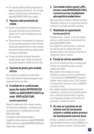 29
7. Modalidade de aquecimento
(versão quente/frio)
A unidade interna “absorve” o calor da unidade
externa e o emite durante o funcionamento no
modo AQUECIMENTO (HEAT).
Se a temperatura externa diminui, a absorção
de calor por parte da unidade interna deve
aumentar devido a uma diferença maior entre a
temperatura interna e externa.
8. Função de reinício automático
Um corte de corrente (ou falha de alimentação)
durante o funcionamento provoca a parada
imediata da unidade.
Nas unidades sem a função de reinício
automático, quando a corrente é restabelecida
o led indicador de FUNCIONAMENTO (ligado) da
unidade interna começa a piscar. Para restaurar
o funcionamento, pressionar a tecla LIGAR/desl.
do controle remoto.
Nas unidades dotadas da função de reinício
automático, a unidade reinicia automaticamente
com o retorno da corrente elétrica, enquanto
as configurações gravadas anteriormente são
guardadas na função de memória.
9. Os raios ou a presença de um
telefone sem ﬁo funcionando
próximo a unidade podem provocar
um funcionamento anormal desta
Desligar a unidade da corrente elétrica e depois
ligar novamente. Pressionar a tecla LIGAR/desl. do
controle remoto para restaurar o funcionamento.
6. Comumidaderelativasuperiora80%,
duranteomodoREFRIGERAÇÃO(COOL),
é possível que haja umgotejamento
pelasuperfíciedaunidadeinterna
Neste caso deve-se regular o defletor horizontal
colocando a saída do ar na sua posição máxima e
configurar o ventilador para ALTA velocidade.
5. A unidade de ar-condicionado
passa dos modos REFRIGERAÇÃO
(COOL) ou AQUECIMENTO (HEAT) ao
modo VENTILAÇÃO (FAN)
(versões quente/frio)
Quando a temperatura interna atinge os valores
de temperatura conﬁgurados, o compressor para
automaticamente e a unidade passa ao modo
VENTILAÇÃO (FAN).
O compressor reinicia somente quando a
temperatura interna aumenta no modo REFRIGERAÇÃO
(COOL) ou diminui no modo AQUECIMENTO (HEAT) para
atingir o valor conﬁgurado.
3. Pequenosruídosprovenientesda
unidade
• Durante o funcionamento do compressor ou a
sua parada é possível que seja produzido um
assobio. Este é o som do refrigerante que não
ﬂui ou que para.
• Sempre durante o funcionamento do compressor
ou da sua parada é possível que haja um chiado,
causado pela expansão térmica e pela contração
das partes de plástico dentro da unidade, devido
à variação da temperatura.
• O retorno do deﬂetor de direção horizontal à
posição original, após o reinício em virtude de
uma parada imprevista, também emite um som.
4. Expulsão da poeira pela unidade
interna
Isto é normal se a unidade de ar-condicionado
ﬁcou inativa durante um período prolongado ou por
ocasião do primeiro uso desta.
• Por causa da umidade produzida pelo processo de
degelo é possível que se forme um “véu” de névoa
quando a unidade retomar o funcionamento na
modo AQUECIMENTO (HEAT) após o degelo.
 