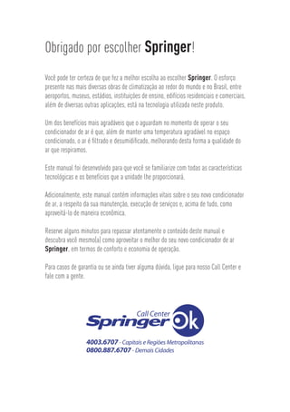 Obrigado por escolher Springer!
Você pode ter certeza de que fez a melhor escolha ao escolher Springer. O esforço
presente nas mais diversas obras de climatização ao redor do mundo e no Brasil, entre
aeroportos, museus, estádios, instituições de ensino, edifícios residenciais e comerciais,
além de diversas outras aplicações, está na tecnologia utilizada neste produto.
Um dos benefícios mais agradáveis que o aguardam no momento de operar o seu
condicionador de ar é que, além de manter uma temperatura agradável no espaço
condicionado, o ar é ﬁltrado e desumidiﬁcado, melhorando desta forma a qualidade do
ar que respiramos.
Este manual foi desenvolvido para que você se familiarize com todas as características
tecnológicas e os benefícios que a unidade lhe proporcionará.
Adicionalmente, este manual contém informações vitais sobre o seu novo condicionador
de ar, a respeito da sua manutenção, execução de serviços e, acima de tudo, como
aproveitá-lo de maneira econômica.
Reserve alguns minutos para repassar atentamente o conteúdo deste manual e
descubra você mesmo(a) como aproveitar o melhor do seu novo condicionador de ar
Springer, em termos de conforto e economia de operação.
Para casos de garantia ou se ainda tiver alguma dúvida, ligue para nosso Call Center e
fale com a gente.
 