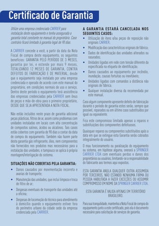 Utilize uma empresa credenciada CARRIER para
instalação deste equipamento e tenha assegurada a
garantia total constante no manual do proprietário. Caso
contrário ﬁcará limitado à garantia legal de 90 dias.
A CARRIER concede a você, a partir da data da Nota
Fiscal de compra deste equipamento, os seguintes
benefícios: GARANTIA PELO PERÍODO DE 3 MESES,
garantia por lei, e estende por mais 9 meses,
TOTALIZANDO 12 MESES DE GARANTIA, CONTRA
DEFEITOS DE FABRICAÇÃO E DE MATERIAL, desde
que o equipamento seja instalado por uma empresa
credenciada e operado de acordo com este manual do
proprietário, em condições normais de uso e serviço.
Dentro deste período o equipamento terá assistência
das empresas credenciadas pela CARRIER sem ônus
de peças e mão-de-obra para o primeiro proprietário,
DESDE QUE SEJA APRESENTADA A NOTA FISCAL.
Não estão incluídos neste prazo de garantia adicional
peças plásticas, ﬁltros de ar, assim como problemas com
unidades instaladas em locais com alta concentração
de compostos salinos, ácidos ou alcalinos. Tais casos
estão cobertos com garantia de 90 dias a contar da data
de compra do equipamento. Também não fazem parte
desta garantia gás refrigerante, óleo, nem componentes
não fornecidos nos produtos mas necessários para a
instalação das unidades, e tampouco se aplica à própria
montagem/interligação do sistema.
SITUAÇÕES NÃO COBERTAS PELA GARANTIA:
• Danos causados por movimentação incorreta e
avarias de transporte;
• Manutençãodasunidades,queincluilimpezaetroca
de ﬁltro de ar;
• Despesas eventuais de transporte das unidades até
a oﬁcina;
• Despesasdelocomoçãodotécnicoparaatendimento
à domicílio quando o equipamento estiver fora
do perímetro urbano da cidade sede da empresa
credenciada pela CARRIER.
A GARANTIA ESTARÁ CANCELADA NOS
SEGUINTES CASOS:
• Utilização de itens e/ou peças de reposição não
originais CARRIER;
• Modiﬁcaçãodascaracterísticasoriginaisdefábrica;
• Dados de identiﬁcação das unidades alterados ou
rasurados;
• Unidades ligadas em rede com tensão diferente da
especiﬁcada na etiqueta de identiﬁcação;
• Danos causados ao equipamento por incêndio,
inundação, causas fortuitas ou inevitáveis;
• Unidades ligadas com comandos a distância não
originais de fábrica;
• Qualquer instalação diversa da recomendada por
este manual.
Casoalgumcomponenteapresentedefeitodefabricação
durante o período de garantia estes serão, sempre que
possível, reparados ou em último caso substituídos por
igual ou equivalente.
Fica este compromisso limitado apenas a reparos e
substituições dos componentes defeituosos.
Quaisquer reparos ou componentes substituídos após a
data em que se extingue esta Garantia serão cobrados
integralmente do usuário.
O mau funcionamento ou paralisação do equipamento
ou sistema, em hipótese alguma, onerará a SPRINGER
CARRIER LTDA com eventuais perdas e danos dos
proprietáriosouusuários,limitando-searesponsabilidade
do fabricante aos termos aqui expostos.
ESTA GARANTIA ANULA QUALQUER OUTRA ASSUMIDA
POR TERCEIROS, NÃO ESTANDO NENHUMA FIRMA OU
PESSOA HABILITADA A FAZER EXCEÇÕES OU ASSUMIR
COMPROMISSOEMNOMEDASPRINGERCARRIERLTDA.
ESTA GARANTIA É VALIDA APENAS EM TERRITÓRIO
BRASILEIRO.
Parasuatranquilidade,mantenhaaNotaFiscaldecomprado
equipamentojuntoaestecertiﬁcado,poiselaédocumento
necessário para solicitação de serviços de garantia.
Certiﬁcado de Garantia
 