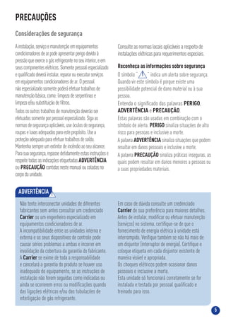 5
PRECAUÇÕES
Considerações de segurança
Ainstalação,serviçoemanutençãoemequipamentos
condicionadoresdearpodeapresentarperigodevidoà
pressãoqueexerceogásrefrigerantenoseuinterior,eem
seuscomponenteselétricos.Somentepessoalespecializado
equaliﬁcadodeveráinstalar,repararouexecutarserviços
emequipamentoscondicionadoresdear.Opessoal
nãoespecializadosomentepoderáefetuartrabalhosde
manutençãobásica,como:limpezadeserpentinase
limpezae/ousubstituiçãodeﬁltros.
Todososoutrostrabalhosdemanutençãodeverãoser
efetuadossomenteporpessoalespecializado.Sigaas
normasdesegurançaaplicáveis,useóculosdesegurança,
roupaseluvasadequadasparaestepropósito.Usea
proteçãoadequadaparaefetuartrabalhosdesolda.
Mantenhasempreumextintordeincêndioaoseualcance.
Parasuasegurança,repassedetidamenteestasinstruçõese
respeitetodasasindicaçõesetiquetadasADVERTÊNCIA
ou PRECAUÇÃO contidasnestemanualoucoladasno
corpodaunidade.
Consulte as normas locais aplicáveis a respeito de
instalações elétricas para requerimentos especiais.
Reconheça as informações sobre segurança
O símbolo “ ” indica um alerta sobre segurança.
Quando vir este símbolo é porque existe uma
possibilidade potencial de dano material ou à sua
pessoa.
Entenda o signiﬁcado das palavras PERIGO,
ADVERTÊNCIA e PRECAUÇÃO.
Estas palavras são usadas em combinação com o
símbolo de alerta. PERIGO sinaliza situações de alto
risco para pessoas e inclusive a morte.
A palavra ADVERTÊNCIA sinaliza situações que podem
resultar em danos pessoais e inclusive a morte.
A palavra PRECAUÇÃO sinaliza práticas inseguras, as
quais podem resultar em danos menores a pessoas ou
a suas propriedades materiais.
!
ADVERTÊNCIA !
Não tente interconectar unidades de diferentes
fabricantes sem antes consultar um credenciado
Carrier ou um engenheiro especializado em
equipamentos condicionadores de ar.
A incompatibilidade entre as unidades interna e
externa e os seus dispositivos de controle pode
causar sérios problemas a ambas e incorrer em
invalidação da cobertura da garantia do fabricante.
A Carrier se exime de toda a responsabilidade
e cancelará a garantia do produto se houver uso
inadequado do equipamento, se as instruções de
instalação não forem seguidas como indicadas ou
ainda se ocorrerem erros ou modiﬁcações quando
das ligações elétricas e/ou das tubulações de
interligação de gás refrigerante.
Em caso de dúvida consulte um credenciado
Carrier de sua preferência para maiores detalhes.
Antes de instalar, modiﬁcar ou efetuar manutenção
(serviços) no sistema, certiﬁque-se de que o
fornecimento de energia elétrica à unidade está
interrompido. Veriﬁque também se não há mais de
um disjuntor (interruptor de energia). Certiﬁque e
coloque etiqueta em cada disjuntor existente de
maneira visível e apropriada.
Os choques elétricos podem ocasionar danos
pessoais e inclusive a morte.
Esta unidade só funcionará corretamente se for
instalada e testada por pessoal qualiﬁcado e
treinado para isso.
 