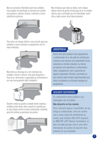 7
Não use aerossóis inﬂamáveis perto das unidades.
Estas podem ser daniﬁcada se entrarem em contato
com gasolina, solvente, benzina, inseticida e outras
substâncias químicas.
Para evitar um choque elétrico, nunca borrife água nas
unidades e nunca manuseie o equipamento com as
mãos molhadas..
Não introduza suas mãos ou dedos, nem coloque
objetos dentro da grelha de descarga de ar na unidade
externa, pois o ventilador gira em velocidades muito
altas e pode causar sérios danos pessoais.
Não obstrua a descarga de ar em nenhuma das
unidades, interna e externa. Esta ação bloqueará o
ﬂuxo de ar, diminuindo a capacidade de resfriamento e
um mau funcionamento da(s) unidade(s).
Durante o verão ou quando a unidade estiver exposta a
incidência solar direta, evite o quanto for possível que
os raios solares entrem na área condicionada, utilizando
para isto cortinas ou persianas nas janelas.
DESCARTE SUSTENTÁVEL
Os componentes desse produto e sua
embalagem são recicláveis.
Não descarte no lixo comum.
Para o descarte seguro e sustentável, de seu
antigo ar-condicionado, entre em contato
com a nossa central de atendimento ao
cliente, pelo telefone 4003-6707 (capitais)
ou 0800-887-6707 (demais localidades), ou
pelo site www.springer.com.br, para obter
informações dos postos de descarte mais
próximos de sua localidade.
ADVERTÊNCIA !
Assim como para qualquer outro equipamento,
o condicionador de ar não pode ser utilizado por
crianças ou por pessoas com capacidades físicas,
sensoriais ou mentais reduzidas, ou mesmo
por pessoas sem experiência e conhecimento
sobre o equipamento, sem a supervisão de
alguém responsável. Portanto, recomenda-se
que crianças sejam sempre supervisionadas para
evitar-se acidentes ou utilização imprópria do
equipamento.
 