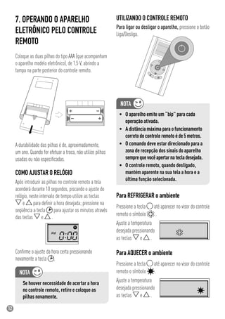 12
Após introduzir as pilhas no controle remoto a tela
acenderá durante 10 segundos, piscando o ajuste do
relógio, neste intervalo de tempo utilize as teclas
e para deﬁnir a hora desejada; pressione na
seqüência a tecla para ajustar os minutos através
das teclas e .
Conﬁrme o ajuste da hora certa pressionando
novamente a tecla .
7. OPERANDO O APARELHO
ELETRÔNICO PELO CONTROLE
REMOTO
Coloque as duas pilhas do tipo AAA (que acompanham
o aparelho modelo eletrônico), de 1,5 V, abrindo a
tampa na parte posterior do controle remoto.
A durabilidade das pilhas é de, aproximadamente,
um ano. Quando for efetuar a troca, não utilize pilhas
usadas ou não especiﬁcadas.
UTILIZANDO O CONTROLE REMOTO
Para ligar ou desligar o aparelho, pressione o botão
Liga/Desliga.
COMO AJUSTAR O RELÓGIO
Se houver necessidade de acertar a hora
no controle remoto, retire e coloque as
pilhas novamente.
• O aparelho emite um “bip” para cada
operação ativada.
• A distância máxima para o funcionamento
correto do controle remoto é de 5 metros.
• O comando deve estar direcionado para a
zona de recepção dos sinais do aparelho
semprequevocêapertarnatecladesejada.
• O controle remoto, quando desligado,
mantém aparente na sua tela a hora e a
última função selecionada.
Para REFRIGERAR o ambiente
Pressione a tecla até aparecer no visor do controle
remoto o símbolo .
Ajuste a temperatura
desejada pressionando
as teclas e .
Para AQUECER o ambiente
Pressione a tecla até aparecer no visor do controle
remoto o símbolo .
Ajuste a temperatura
desejada pressionando
as teclas e .
 