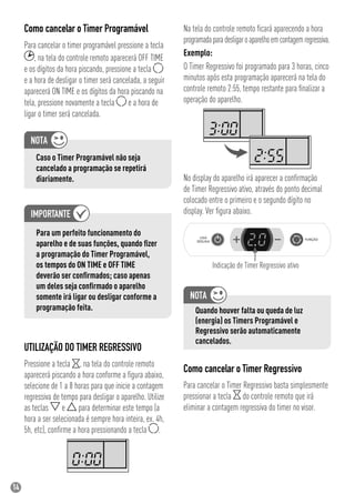 14
Na tela do controle remoto ﬁcará aparecendo a hora
programadaparadesligaroaparelhoemcontagemregressiva.
Exemplo:
O Timer Regressivo foi programado para 3 horas, cinco
minutos após esta programação aparecerá na tela do
controle remoto 2:55, tempo restante para ﬁnalizar a
operação do aparelho.
No display do aparelho irá aparecer a conﬁrmação
de Timer Regressivo ativo, através do ponto decimal
colocado entre o primeiro e o segundo dígito no
display. Ver ﬁgura abaixo.
Indicação de Timer Regressivo ativo
Quando houver falta ou queda de luz
(energia) os Timers Programável e
Regressivo serão automaticamente
cancelados.
Como cancelar o Timer Regressivo
Para cancelar o Timer Regressivo basta simplesmente
pressionar a tecla do controle remoto que irá
eliminar a contagem regressiva do timer no visor.
UTILIZAÇÃO DO TIMER REGRESSIVO
Pressione a tecla , na tela do controle remoto
aparecerá piscando a hora conforme a ﬁgura abaixo,
selecione de 1 a 8 horas para que inicie a contagem
regressiva de tempo para desligar o aparelho. Utilize
as teclas e para determinar este tempo (a
hora a ser selecionada é sempre hora inteira, ex. 4h,
5h, etc), conﬁrme a hora pressionando a tecla .
Como cancelar o Timer Programável
Para cancelar o timer programável pressione a tecla
, na tela do controle remoto aparecerá OFF TIME
e os dígitos da hora piscando, pressione a tecla
e a hora de desligar o timer será cancelada, a seguir
aparecerá ON TIME e os dígitos da hora piscando na
tela, pressione novamente a tecla e a hora de
ligar o timer será cancelada.
Caso o Timer Programável não seja
cancelado a programação se repetirá
diariamente.
Para um perfeito funcionamento do
aparelho e de suas funções, quando ﬁzer
a programação do Timer Programável,
os tempos do ON TIME e OFF TIME
deverão ser conﬁrmados; caso apenas
um deles seja conﬁrmado o aparelho
somente irá ligar ou desligar conforme a
programação feita.
 