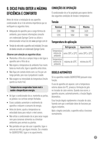 17
9. DICAS PARA OBTER A MÁXIMA
EFICIÊNCIA E CONFORTO
Antes de iniciar a instalação do seu aparelho
condicionador de ar é de extrema importância que se
veriﬁquem os seguintes itens:
• Adequação do aparelho para a carga térmica do
ambiente; para maiores informações consulte
um credenciado Springer Carrier ou utilize o
dimensionador virtual do site www.springer.com.br
• Tensãodaredeondeoaparelhoseráinstalado.Emcaso
dedúvidaconsulteumcredenciadoSpringerCarrier.
Temperaturas exageradas fazem mal à
saúde e desperdiçam energia.
• Ao ligar o condicionador de ar, mantenha as portas,
as janelas e as cortinas sempre fechadas.
• Esses cuidados aumentam o rendimento do
aparelho e reduzem o consumo de energia.
• Antes de dormir, ajuste a temperatura na
velocidade baixa para reduzir o nível sonoro.
• Não utilize o condicionador de ar para secar roupas
nem para conservar alimentos ou climatizar
ambientes para animais ou plantas.
• Nos períodos em que não usar o aparelho, ligue-o
uma vez ao mês, por alguns minutos. Se o modelo
for QUENTE/FRIO, ligue-o no aquecimento.
Tensão
CONDIÇÕES DE OPERAÇÃO
O condicionador de ar foi projetado para operar dentro
das seguintes condições de tensão e temperatura:
Temperatura de aplicação
DEGELO AUTOMÁTICO
Só os aparelhos modelo QUENTE/FRIO possuem essa
função.
O uso do aparelho em aquecer, com a temperatura
externa abaixo de 4ºC, provoca a formação de gelo
no trocador de calor externo. Quando isso ocorre, o
aparelho assume, automaticamente, a função Degelo
Automático.
Essa função degela rapidamente o trocador de calor,
fazendo com que o ventilador deixe de funcionar por
alguns instantes.
Após o degelo concluído, o aparelho volta a funcionar
normalmente.
Temperatura
interna do
ambiente
entre 20ºC e 32ºC
Refrigeração
mínima de 4ºC
Aquecimento
Nominal
220V
127V
Mínima
198V
105V
Máxima
242V
135V
Temperatura
externa do
ambiente
máxima de 43ºC
entre 20ºC e 32ºCObserve com atenção as seguintes dicas:
• Mantenha o ﬁltro de ar sempre limpo e não ligue o
aparelho sem o ﬁltro de ar.
• Não espere a temperatura do ambiente ﬁcar muito
baixa ou muito alta, ligue o aparelho antes disso.
• Não ﬁque em contato direto com o ar frio por um
longo período, pois isso é prejudicial à saúde.
• Não exagere na intensidade da temperatura (muito
quente ou muito fria).
 