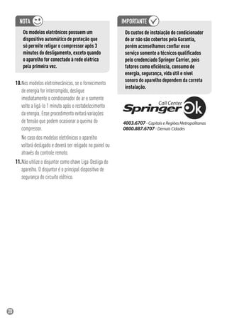 20
Os modelos eletrônicos possuem um
dispositivo automático de proteção que
só permite religar o compressor após 3
minutos do desligamento, exceto quando
o aparelho for conectado à rede elétrica
pela primeira vez.
10.Nos modelos eletromecânicos, se o fornecimento
de energia for interrompido, desligue
imediatamente o condicionador de ar e somente
volte a ligá-lo 1 minuto após o restabelecimento
da energia. Esse procedimento evitará variações
de tensão que podem ocasionar a queima do
compressor.
No caso dos modelos eletrônicos o aparelho
voltará desligado e deverá ser religado no painel ou
através do controle remoto.
11.Não utilize o disjuntor como chave Liga-Desliga do
aparelho. O disjuntor é o principal dispositivo de
segurança do circuito elétrico.
Os custos de instalação do condicionador
de ar não são cobertos pela Garantia,
porém aconselhamos conﬁar esse
serviço somente a técnicos qualiﬁcados
pelo credenciado Springer Carrier, pois
fatores como eﬁciência, consumo de
energia, segurança, vida útil e nível
sonoro do aparelho dependem da correta
instalação.
 