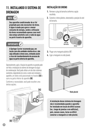 24
Opcionalmente,apósaﬁxaçãodoaparelhonaparedepode
serfeitaainstalaçãodosistemadedrenagemdaágua
decondensação.Vocêpodeutilizarumdosdoissistemas
existentes,dependendodecomoeondeseráinstaladoo
aparelho;um deles está posicionado na traseira (A) e
outro na parte inferior do aparelho (B).
Conforme a necessidade, você pode escolher uma
destas opções.
A instalação desse sistema de drenagem
não é recomendada quando o aparelho
for instalado em locais de difícil acesso
(ex.: longe de janelas e em edifícios),
pois, nesses casos, torna-se difícil
conectar a mangueira à rede pluvial.
Seu aparelho condicionador de ar foi
projetado para não necessitar de dreno.
A água é usada para gerar o menor
consumo de energia, sendo a utilização
do dreno recomendada apenas caso você
não esteja satisfeito com o ruído da água
na parte traseira do aparelho.
INSTALAÇÃO DO DRENO
1. Removeroplugdeborrachaconformeaopção
escolhida.
2. Conectarodrenoplástico,observandoaposiçãodoanel
deborracha.
11. INSTALANDO O SISTEMA DE
DRENAGEM
ASpringerCarrierrecomendaque,em
locaiscomaltaumidaderelativadoar,não
sejautilizadoodrenoseco,evitandoassim
oriscodetransbordamentodoexcessode
águanaparteexternadoaparelho.
dreno
anel de
borracha
3. Plugarumamangueiraplástica5/8”.
4. Ligaramangueiranaredepluvial.
 