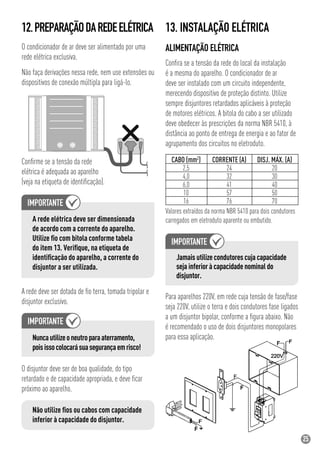25
12.PREPARAÇÃODAREDEELÉTRICA
O condicionador de ar deve ser alimentado por uma
rede elétrica exclusiva.
Não faça derivações nessa rede, nem use extensões ou
dispositivos de conexão múltipla para ligá-lo.
Conﬁrme se a tensão da rede
elétrica é adequada ao aparelho
(veja na etiqueta de identiﬁcação).
A rede elétrica deve ser dimensionada
de acordo com a corrente do aparelho.
Utilize ﬁo com bitola conforme tabela
do item 13. Veriﬁque, na etiqueta de
identiﬁcação do aparelho, a corrente do
disjuntor a ser utilizada.
A rede deve ser dotada de ﬁo terra, tomada tripolar e
disjuntor exclusivo.
Nuncautilizeoneutroparaaterramento,
poisissocolocarásuasegurançaemrisco!
O disjuntor deve ser de boa qualidade, do tipo
retardado e de capacidade apropriada, e deve ﬁcar
próximo ao aparelho.
Não utilize ﬁos ou cabos com capacidade
inferior à capacidade do disjuntor.
13. INSTALAÇÃO ELÉTRICA
ALIMENTAÇÃO ELÉTRICA
Conﬁra se a tensão da rede do local da instalação
é a mesma do aparelho. O condicionador de ar
deve ser instalado com um circuito independente,
merecendo dispositivo de proteção distinto. Utilize
sempre disjuntores retardados aplicáveis à proteção
de motores elétricos. A bitola do cabo a ser utilizado
deve obedecer às prescrições da norma NBR 5410, à
distância ao ponto de entrega de energia e ao fator de
agrupamento dos circuitos no eletroduto.
CABO (mm2
) CORRENTE (A) DISJ. MÁX. (A)
2,5 24 20
4,0 32 30
6,0 41 40
10 57 50
16 76 70
Valores extraídos da norma NBR 5410 para dois condutores
carregados em eletroduto aparente ou embutido.
Jamais utilize condutores cuja capacidade
seja inferior à capacidade nominal do
disjuntor.
Para aparelhos 220V, em rede cuja tensão de fase/fase
seja 220V, utilize o terra e dois condutores fase ligados
a um disjuntor bipolar, conforme a ﬁgura abaixo. Não
é recomendado o uso de dois disjuntores monopolares
para essa aplicação.
 
