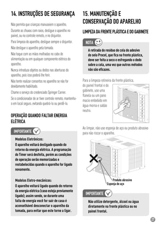 27
14. INSTRUÇÕES DE SEGURANÇA
Não permita que crianças manuseiem o aparelho.
Durante as chuvas com raios, desligue o aparelho no
painel, ou no controle remoto, e no disjuntor.
Para limpeza do aparelho, desligue sempre o disjuntor.
Não desligue o aparelho pela tomada.
Não toque com as mãos molhadas no cabo de
alimentação ou em qualquer componente elétrico do
aparelho.
Nunca introduza objetos ou dedos nas aberturas do
aparelho, pois isso poderá lhe ferir.
Não tente realizar consertos no aparelho se não for
devidamente habilitado.
Chame o serviço do credenciado Springer Carrier.
Se o condicionador de ar tiver controle remoto, mantenha-
o em local seguro, evitando quebrá-lo ou perdê-lo.
Modelos Eletrônicos:
O aparelho voltará desligado quando do
retorno da energia elétrica. A programação
do Timer será desfeita, porém as condições
de operação serão memorizadas e
restabelecidas quando o aparelho for ligado
novamente.
Modelos Eletro-mecânicos:
O aparelho voltará ligado quando do retorno
da energia elétrica (caso esteja previamente
ligado); assim sendo, se durante uma
falta de energia você for sair de casa é
aconselhável desconectar o aparelho da
tomada, para evitar que este torne a ligar.
15. MANUTENÇÃO E
CONSERVAÇÃO DO APARELHO
LIMPEZADAFRENTEPLÁSTICAEDOGABINETE
Ao limpar, não use esponja de aço ou produto abrasivo
para não riscar o aparelho.
OPERAÇÃO QUANDO FALTAR ENERGIA
ELÉTRICA
Não utilize detergente, álcool ou água
diretamente na frente plástica ou no
painel frontal.
A retirada do resíduo de cola do adesivo
do selo Procel, que ﬁca na frente plástica,
deve ser feita a seco e esfregando o dedo
sobre a cola, uma vez que outros métodos
não são eﬁcazes.
Para a limpeza rotineira da frente plástica,
do painel frontal e do
gabinete, use uma
ﬂanela ou um pano
macio embebido em
água morna e sabão
neutro.
 