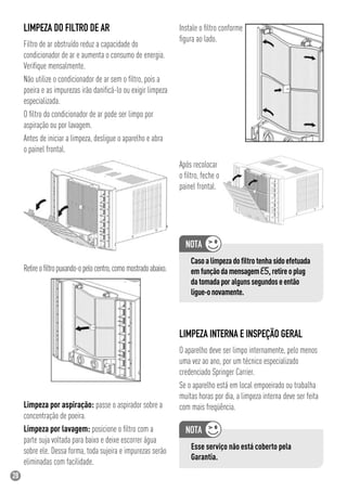 28
LIMPEZA DO FILTRO DE AR
Filtro de ar obstruído reduz a capacidade do
condicionador de ar e aumenta o consumo de energia.
Veriﬁque mensalmente.
Não utilize o condicionador de ar sem o ﬁltro, pois a
poeira e as impurezas irão daniﬁcá-lo ou exigir limpeza
especializada.
O ﬁltro do condicionador de ar pode ser limpo por
aspiração ou por lavagem.
Antes de iniciar a limpeza, desligue o aparelho e abra
o painel frontal.
Retireoﬁltropuxando-opelocentro,comomostradoabaixo.
Limpeza por aspiração: passe o aspirador sobre a
concentração de poeira.
Limpeza por lavagem: posicione o ﬁltro com a
parte suja voltada para baixo e deixe escorrer água
sobre ele. Dessa forma, toda sujeira e impurezas serão
eliminadas com facilidade.
LIMPEZA INTERNA E INSPEÇÃO GERAL
O aparelho deve ser limpo internamente, pelo menos
uma vez ao ano, por um técnico especializado
credenciado Springer Carrier.
Se o aparelho está em local empoeirado ou trabalha
muitas horas por dia, a limpeza interna deve ser feita
com mais freqüência.
Esse serviço não está coberto pela
Garantia.
Instale o ﬁltro conforme
ﬁgura ao lado.
Após recolocar
o ﬁltro, feche o
painel frontal.
Casoalimpezadoﬁltrotenhasidoefetuada
emfunçãodamensagemE5,retireoplug
datomadaporalgunssegundoseentão
ligue-onovamente.
 