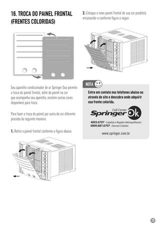 29
16. TROCA DO PAINEL FRONTAL
(FRENTES COLORIDAS)
Seu aparelho condicionador de ar Springer Duo permite
a troca do painel frontal; além do painel na cor
que acompanha seu aparelho, existem outras cores
disponíveis para troca.
Para fazer a troca do painel por outra de cor diferente
proceda da seguinte maneira:
1. Retire o painel frontal conforme a ﬁgura abaixo.
2. Coloque o novo painel frontal de sua cor predileta
encaixando-o conforme ﬁgura a seguir.
Entre em contato nos telefones abaixo ou
através do site e descubra onde adquirir
sua frente colorida.
www.springer.com.br
 