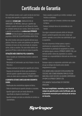 Certificado de Garantia
Este certiﬁcado concede a você, a partir da data da nota ﬁscal
de compra deste aparelho, os seguintes benefícios:
GARANTIA DE 01(UM) ANO, CONTRA DEFEITOS DE
FABRICAÇÃO E DE MATERIAL, desde que o aparelho seja
instalado e operado de acordo com este Manual do Usuário,
em condições normais de uso e serviço. Dentro desse período,
o aparelho terá assistência do credenciado SPRINGER
CARRIER sem ônus de peças e mão-de-obra para o primeiro
proprietário, DESDE QUE SEJA APRESENTADA A NOTA FISCAL.
Não estão incluídas neste prazo de garantia adicional peças
plásticas, ﬁltros de ar, assim como problemas com aparelhos
instalados em locais com alta concentração de compostos
salinos, ácidos ou alcalinos. Tais casos estão cobertos com
garantia de 90 dias a contar da data de compra do aparelho.
SITUAÇÕES NÃO COBERTAS PELA GARANTIA:
- Danos Causados por movimentação incorreta e avarias de
transporte;
- Manutenção de Condicionador, que inclui limpeza e troca de
ﬁltro de ar;
- Despesas eventuais de transporte do aparelho até a oﬁcina;
- Despesas de locomoção do técnico para atendimento a
domicilio quando o aparelho estiver fora do perímetro
urbano da cidade sede do credenciado SPRINGER CARRIER.
A GARANTIA ESTARÁ CANCELADA NOS SEGUINTES
CASOS:
- Modiﬁcações das características originais de fabrica;
- Dados de identiﬁcação do aparelho alterados ou rasurados;
- Aparelho ligado em rede com tensão diferente da
especiﬁcada na etiqueta de identiﬁcação;
- Aparelho instalado com dutos ou embutidos em armários ou
assemelhados;
- Danos causados ao aparelho por incêndio, inundação, casos
fortuitos ou inevitáveis;
- Aparelhos ligados com comandos à distância não originais
de fábrica;
- Qualquer instalação diversa da recomendada por este
manual;
Caso algum componente apresente defeito de fabricação
durante o período de garantia estas serão, sempre que
possível, reparadas, ou em ultimo caso substituídos por igual
ou equivalente.
Fica este compromisso limitado apenas a reparos e
substituição dos componentes defeituosos. O mau
funcionamento ou paralisação do equipamento ou sistema,
em hipótese alguma, onerará a SPRINGER CARRIER LTDA, com
eventuais perdas e danos dos proprietários ou usuários,
limitando-se a responsabilidade do fabricante aos termos aqui
expostos.
Quaisquer reparos ou componentes substituídos após a data
em que se extingue esta Garantia serão cobrados
integralmente do usuário.
ESTA GARANTIA ANULA QUALQUER OUTRA ASSUMIDA POR
TERCEIROS, NÃO ESTANDO NENHUMA FIRMA OU PESSOA
HABILITADA A FAZER EXCEÇÕES OU ASSUMIR COMPROMISSO
EM NOME DA SPRINGER CARRIER LTDA.
ESTA GARANTIA É VALIDA APENAS EM TERRITÓRIO
BRASILEIRO.
Para sua tranqüilidade, mantenha a nota ﬁscal de
compra do aparelho junto a este Certiﬁcado, pois ela
é documento necessário para solicitação de serviços
em Garantia.
 