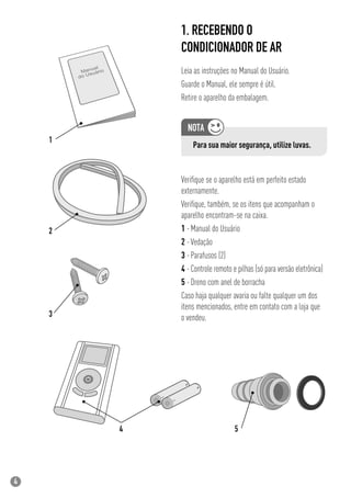4
Veriﬁque se o aparelho está em perfeito estado
externamente.
Veriﬁque, também, se os itens que acompanham o
aparelho encontram-se na caixa.
1 -Manual do Usuário
2 -Vedação
3 -Parafusos (2)
4 -Controle remoto e pilhas (só para versão eletrônica)
5 -Dreno com anel de borracha
Caso haja qualquer avaria ou falte qualquer um dos
itens mencionados, entre em contato com a loja que
o vendeu.
1. RECEBENDO O
CONDICIONADOR DE AR
Leia as instruções no Manual do Usuário.
Guarde o Manual, ele sempre é útil.
Retire o aparelho da embalagem.
Para sua maior segurança, utilize luvas.
 