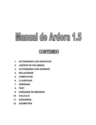 1. ACTIVIDADES CON GRAFICOS
2. JUEGOS DE PALABRAS
3. ACTIVIDADES CON SONIDOS
4. RELACIONAR
5. COMPLETAR
6. CLASIFICAR
7. ORDENAR
8. TEST
9. UNIDADES DE MEDIDAS
10. CALCULO
11. ESQUEMAS
12. GEOMETRIA
 