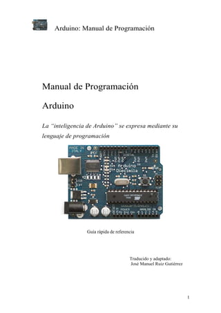 Arduino: Manual de Programación




Manual de Programación

Arduino

La “inteligencia de Arduino” se expresa mediante su
lenguaje de programación




                Guía rápida de referencia




                                      Traducido y adaptado:
                                      José Manuel Ruiz Gutiérrez




                                                                   1
 