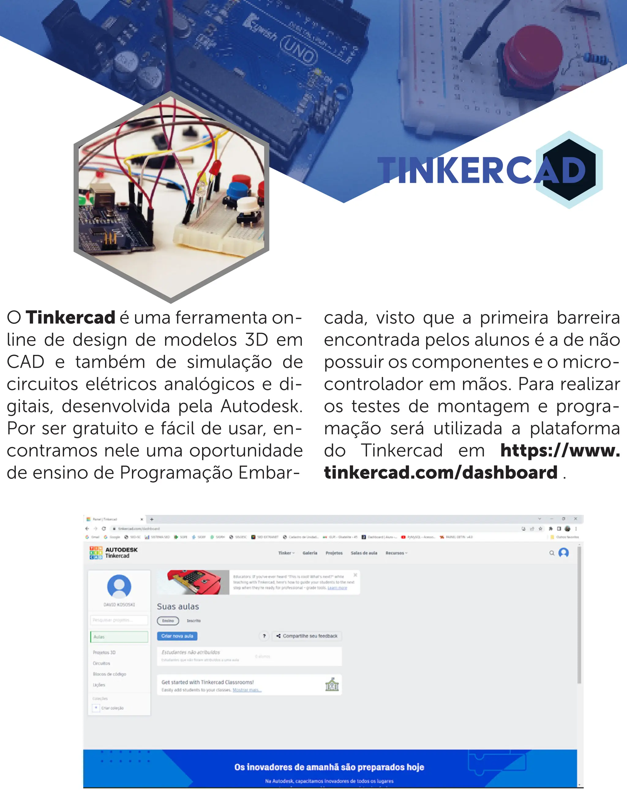 O Tinkercad é uma ferramenta on- line de design de modelos 3D em CAD e também de simulação de circuitos elétricos analógicos e di- gitais, desenvolvida pela Autodesk. Por ser gratuito e fácil de usar, en- contramos nele uma oportunidade de ensino de Programação Embar- cada, visto que a primeira barreira encontrada pelos alunos é a de não possuir os componentes e o micro- controlador em mãos. Para realizar os testes de montagem e progra- mação será utilizada a plataforma do Tinkercad em https://www. tinkercad.com/dashboard . TINKERCAD 