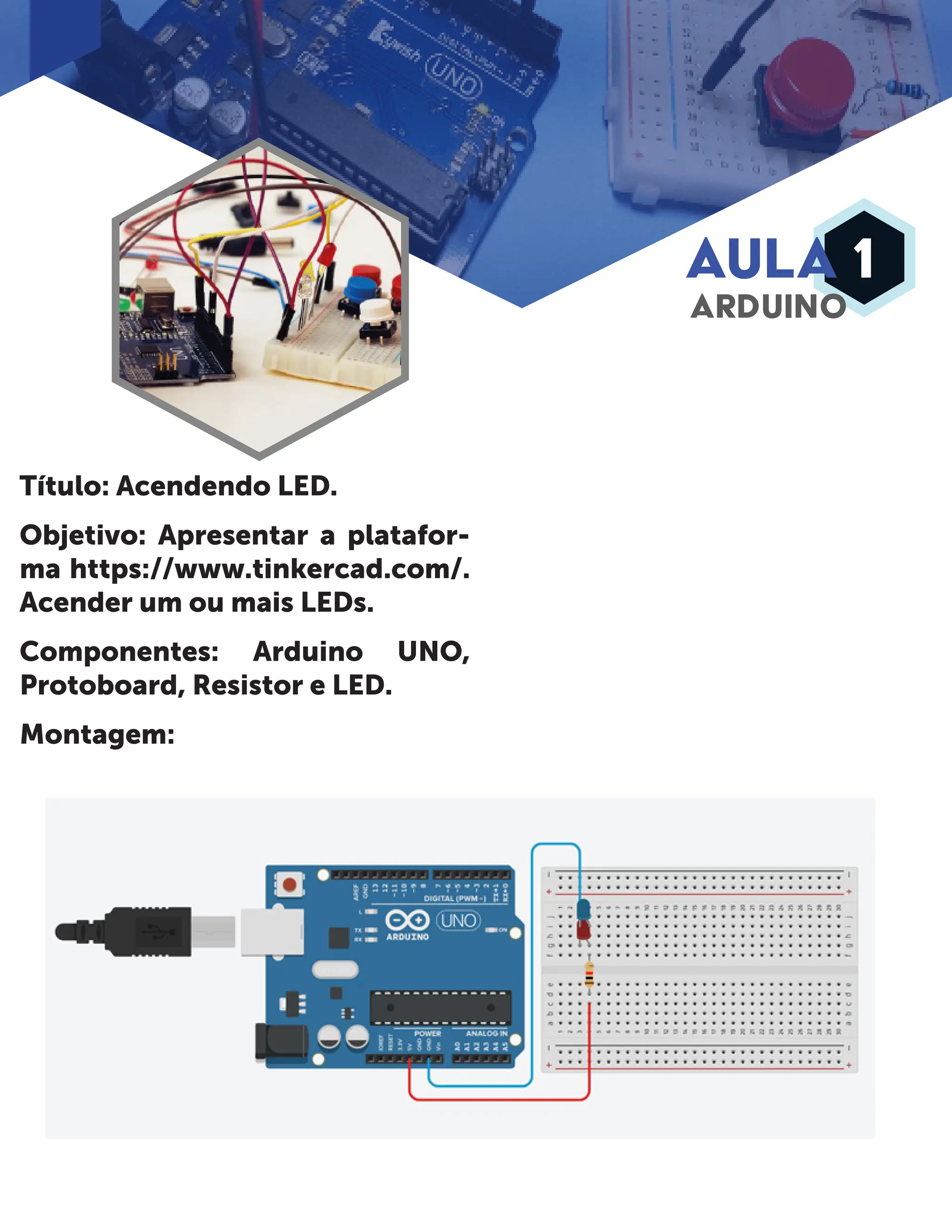 AULA 1 ARDUINO Título: Acendendo LED. Objetivo: Apresentar a platafor- ma https://www.tinkercad.com/. Acender um ou mais LEDs. Componentes: Arduino UNO, Protoboard, Resistor e LED. Montagem: 