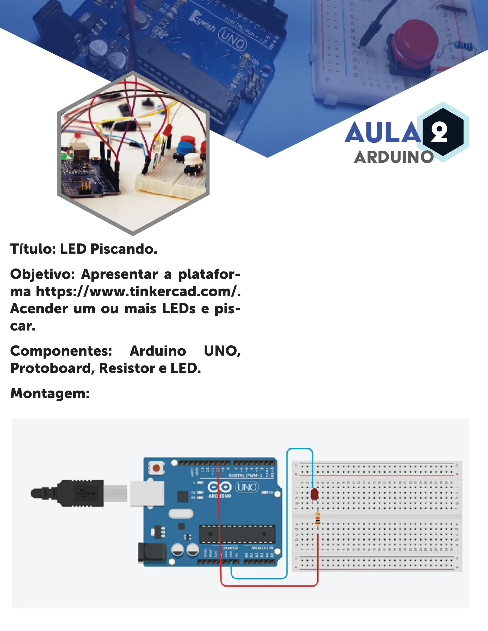 AULA 2 ARDUINO Título: LED Piscando. Objetivo: Apresentar a platafor- ma https://www.tinkercad.com/. Acender um ou mais LEDs e pis- car. Componentes: Arduino UNO, Protoboard, Resistor e LED. Montagem: 
