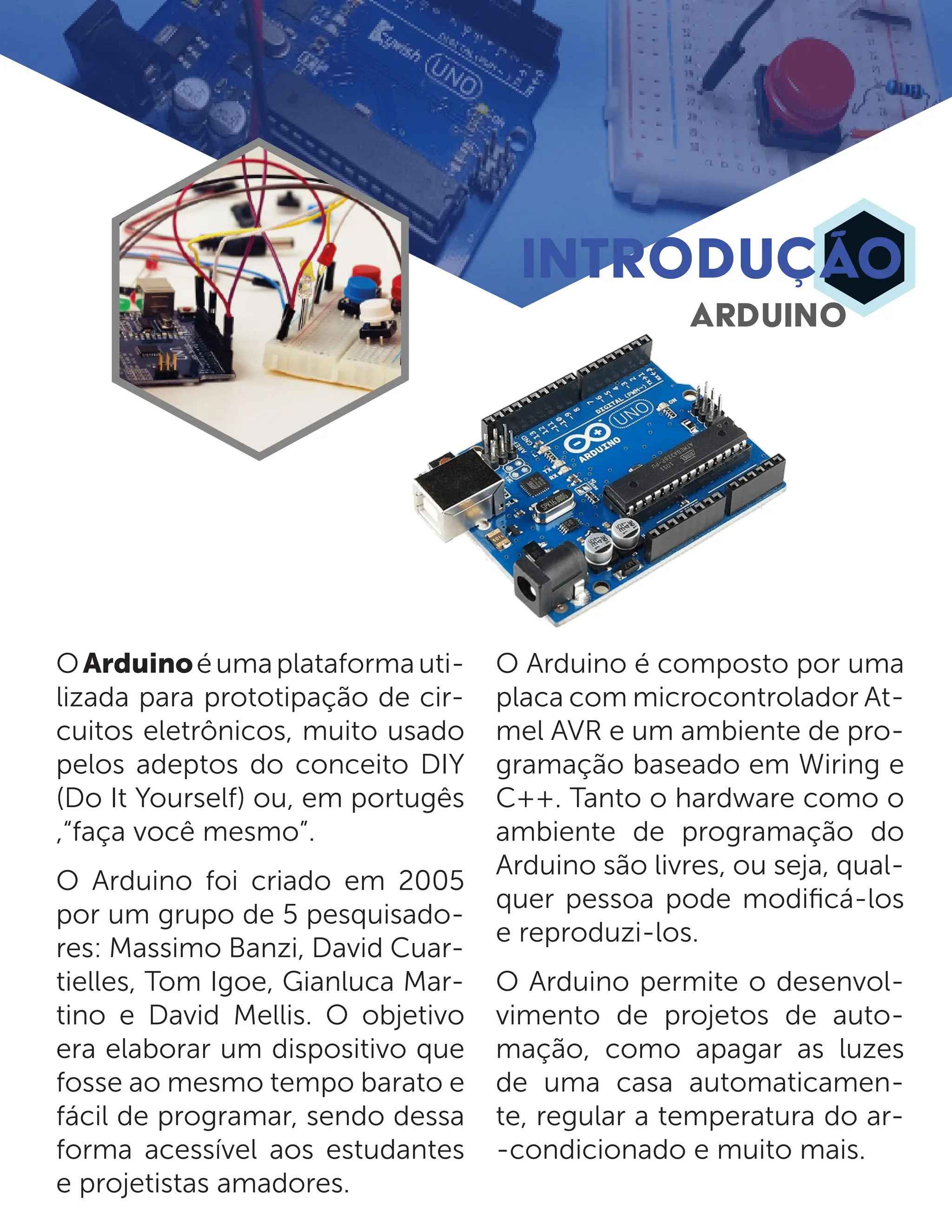 OArduinoéumaplataformauti- lizada para prototipação de cir- cuitos eletrônicos, muito usado pelos adeptos do conceito DIY (Do It Yourself) ou, em portugês ,“faça você mesmo”. O Arduino foi criado em 2005 por um grupo de 5 pesquisado- res: Massimo Banzi, David Cuar- tielles, Tom Igoe, Gianluca Mar- tino e David Mellis. O objetivo era elaborar um dispositivo que fosse ao mesmo tempo barato e fácil de programar, sendo dessa forma acessível aos estudantes e projetistas amadores. O Arduino é composto por uma placa com microcontrolador At- mel AVR e um ambiente de pro- gramação baseado em Wiring e C++. Tanto o hardware como o ambiente de programação do Arduino são livres, ou seja, qual- quer pessoa pode modificá-los e reproduzi-los. O Arduino permite o desenvol- vimento de projetos de auto- mação, como apagar as luzes de uma casa automaticamen- te, regular a temperatura do ar- -condicionado e muito mais. INTRODUÇÃO ARDUINO 