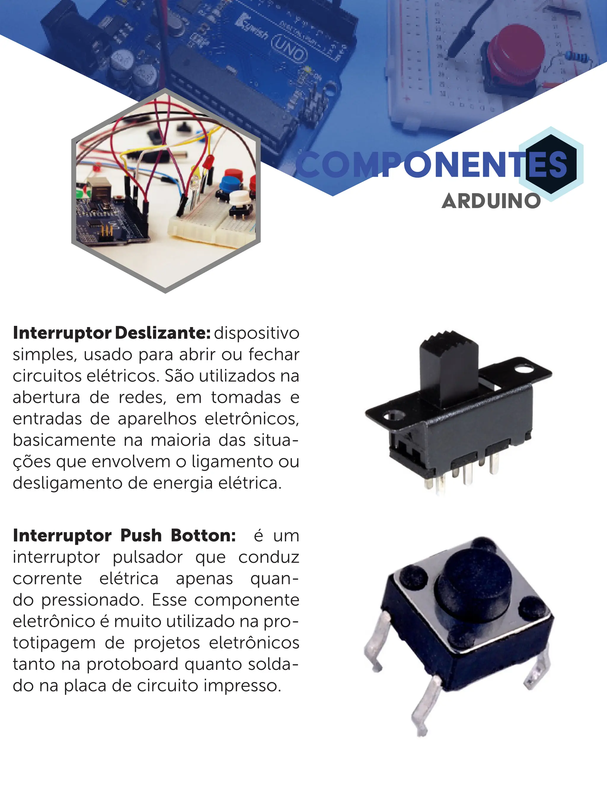 COMPONENTES ARDUINO InterruptorDeslizante:dispositivo simples, usado para abrir ou fechar circuitos elétricos. São utilizados na abertura de redes, em tomadas e entradas de aparelhos eletrônicos, basicamente na maioria das situa- ções que envolvem o ligamento ou desligamento de energia elétrica. Interruptor Push Botton: é um interruptor pulsador que conduz corrente elétrica apenas quan- do pressionado. Esse componente eletrônico é muito utilizado na pro- totipagem de projetos eletrônicos tanto na protoboard quanto solda- do na placa de circuito impresso. 