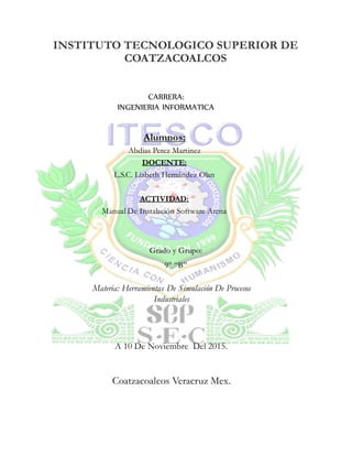 INSTITUTO TECNOLOGICO SUPERIOR DE
COATZACOALCOS
Materia: Herramientas De Simulación De Procesos
Industriales
A 10 De Noviembre Del 2015.
Coatzacoalcos Veracruz Mex.
CARRERA:
INGENIERIA INFORMATICA
Alumnos:
Abdias Perez Martinez
DOCENTE:
L.S.C. Lizbeth Hernández Olan
ACTIVIDAD:
Manual De Instalación Software Arena
Grado y Grupo:
9° “B”
 