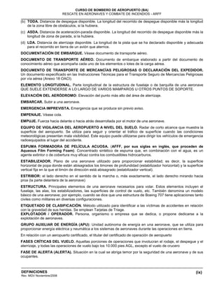 (ix)
CURSO DE BOMBERO DE AEROPUERTO (BA)
RESCATE EN AERONAVES Y COMBATE DE INCENDIOS - ARFF
DEFINICIONES
Rev. MGV Noviembre/2008
(b) TODA. Distancia de despegue disponible. La longitud del recorrido de despegue disponible más la longitud
de la zona libre de obstáculos, si la hubiera.
(c) ASDA. Distancia de aceleración-parada disponible. La longitud del recorrido de despegue disponible más la
longitud de zona de parada, si la hubiera.
(d) LDA. Distancia de aterrizaje disponible. La longitud de la pista que se ha declarado disponible y adecuada
para el recorrido en tierra de un avión que aterrice.
DOCUMENTACIÓN DE EMBARQUE. Véase documento de transporte aéreo.
DOCUMENTO DE TRANSPORTE AÉREO. Documento de embarque elaborado a partir del documento de
conocimiento aéreo que acompaña cada uno de los elementos o lotes de la carga aérea.
DOCUMENTO DE TRANSPORTE DE MERCANCÍAS PELIGROSAS O DECLARACIÓN DEL EXPEDIDOR.
Un documento especificado en las Instrucciones Técnicas para el Transporte Seguro de Mercancías Peligrosas
por vía aérea (Anexo 18 OACI).
ELEMENTO LONGITUDINAL. Parte longitudinal de la estructura de fuselaje o de barquilla de una aeronave
QUE SUELE EXTENDERSE A LO LARGO DE VARIOS MAMPAROS U OTROS PUNTOS DE SOPORTE.
ELEVACIÓN DEL AERÓDROMO: Elevación del punto más alto del área de aterrizaje.
EMBARCAR. Subir a una aeronave.
EMERGENCIA IMPREVISTA. Emergencia que se produce sin previo aviso.
EMPENAJE. Véase cola.
EMPUJE. Fuerza hacia delante o hacia atrás desarrollada por el motor de una aeronave.
EQUIPO DE VIGILANCIA DEL AEROPUERTO A NIVEL DEL SUELO. Radar de corto alcance que muestra la
superficie del aeropuerto. Se utiliza para seguir y orientar el tráfico de superficie cuando las condiciones
meteorológicas presentan mala visibilidad. Este equipo puede utilizarse para dirigir los vehículos de emergencia
radioequipados al lugar del accidente.
ESPUMA FORMADORA DE PELÍCULA ACUOSA. (AFFF, por sus siglas en inglés, que proceden de
Aqueous Film Forming Foam). Concentrado sintético de espuma que, en combinación con el agua, es un
agente extintor o de cobertura muy eficaz contra los combustibles hidrocarburos.
ESTABILIZADOR. Plano de una aeronave utilizado para proporcionar estabilidad; es decir, la superficie
horizontal de popa donde están abisagrados los timones de profundidad (estabilizador horizontal) y la superficie
vertical fija en la que el timón de dirección está abisagrado (estabilizador vertical).
ESTRIBOR: el lado derecho en el sentido de la marcha o, más exactamente, el lado derecho mirando hacia
proa (la parte delantera de la aeronave)
ESTRUCTURA. Principales elementos de una aeronave necesarios para volar. Estos elementos incluyen el
fuselaje, las alas, los estabilizadores, las superficies de control de vuelo, etc. También denomina un modelo
básico de una aeronave; por ejemplo, cuando se dice que una estructura de Boeing 707 tiene aplicaciones tanto
civiles como militares en diversas configuraciones.
ETIQUETADO DE CLASIFICACIÓN. Método utilizado para identificar a las víctimas de accidentes en relación
con la gravedad de sus heridas. Se emplean Tarjetas de Triage.
EXPLOTADOR / OPERADOR. Persona, organismo o empresa que se dedica, o propone dedicarse a la
explotación de aeronaves.
GRUPO AUXILIAR DE ENERGÍA (APU): Unidad autónoma de energía en una aeronave, que se utiliza para
proporcionar energía eléctrica y neumática a los sistemas de aeronaves durante las operaciones en tierra.
En relación con un aeropuerto certificado, el titular del certificado de operación de aeropuerto
FASES CRÍTICAS DEL VUELO. Aquellas porciones de operaciones que involucran el rodaje, el despegue y el
aterrizaje, y todas las operaciones de vuelo bajo los 10.000 pies AGL, excepto el vuelo de crucero
FASE DE ALERTA (ALERTA). Situación en la cual se abriga temor por la seguridad de una aeronave y de sus
ocupantes.
 