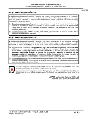 MP 3 - 4
CURSO DE BOMBERO DE AEROPUERTO (BA)
RESCATE EN AERONAVES Y COMBATE DE INCENDIOS - ARFF
LECCION 2: FAMILIARIZACION CON LAS AERONAVES
Rev. MGV Noviembre/2008
APUNTES
OBJETIVO DE DESEMPEÑO 3-4:
OBJETIVO DE DESEMPEÑO 3-5:
Traducción y reimpresión con autorización de la NFPA para fines de cumplimiento de la NFPA 1003: Norma sobre
Calificaciones Profesionales del Bombero de Aeropuerto. Copyright © 2008.
La presente reimpresión no expresa la posición oficial y completa de la NFPA Asociación Nacional de Protección
Contraincendios de EE.UU sobre el tema en cuestión. Dicha opinión sólo está representada por la norma en su
totalidad.
AUTOR: Martín Jesús Gutiérrez Villafuerte©
Instructor ARFF Bolivia, Noviembre 2008
3-4.1 Dados un Equipo de Protección Personal y una misión, entrar y salir de una aeronave utilizando
los puntos de entrada normales y las ventanillas de emergencia y ayudar en el proceso de evacuación
trabajando en equipo de modo que se pueda llevar a cabo la evacuación y el rescate de los pasajeros.
(a) Conocimientos requeridos: familiarización con las aeronaves, incluyendo los materiales
utilizados en su construcción, terminología aeronáutica, dispositivos explosivos
automáticos, zonas peligrosas en el interior y alrededor de la aeronave, entrada/salida de la
aeronave (ventanillas, puertas y rampas de evacuación), sistemas y peligros de las
aeronaves militares; capacidades y limitaciones de las herramientas de rescate manuales y
eléctricas, y dispositivos especializados para alcanzar objetos desde muy lejos.
(b) Habilidades requeridas: utilizar sierras eléctricas y herramientas de corte, dispositivos hidráulicos,
dispositivos neumáticos y dispositivos de arrastre; utilizar escalas y dispositivos especializados
para alcanzar objetos desde muy lejos.
3-3.8 Dados un Equipo de Protección Personal, una misión, herramientas y dispositivos de ventilación
mecánica, ventilar una aeronave mediante puertas y ventanillas, trabajando en equipo de modo que se
cree una apertura suficiente, se eliminen todos los obstáculos para la ventilación, y se liberen el calor y
otros productos de combustión.
(a) Conocimientos requeridos: lugares de acceso a la aeronave; principios, ventajas, limitaciones y
efectos de la ventilación mecánica; métodos de transmisión del calor; principios de formación de
capas térmicas dentro de una aeronave incendiada; técnicas y precauciones de seguridad para
ventilar una aeronave.
(b) Habilidades requeridas: utilizar puertas, ventanillas, y herramientas de entrada forzada; utilizar
dispositivos de ventilación mecánica.
 