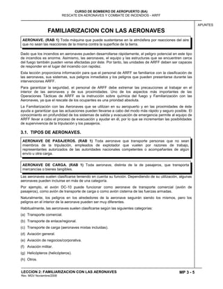 MP 3 - 5
CURSO DE BOMBERO DE AEROPUERTO (BA)
RESCATE EN AERONAVES Y COMBATE DE INCENDIOS - ARFF
LECCION 2: FAMILIARIZACION CON LAS AERONAVES
Rev. MGV Noviembre/2008
APUNTES
FAMILIARIZACION CON LAS AERONAVES
Dado que los incendios en aeronaves pueden desarrollarse rápidamente, el peligro potencial en este tipo
de incendios es enorme. Asimismo, las aeronaves, el equipo y las estructuras que se encuentren cerca
del fuego también pueden verse afectadas por éste. Por tanto, las unidades de ARFF deben ser capaces
de responder en el lugar del incendio con rapidez.
Esta lección proporciona información para que el personal de ARFF se familiarice con la clasificación de
las aeronaves, sus sistemas, sus peligros inmediatos y los peligros que pueden presentarse durante las
intervenciones ARFF.
Para garantizar la seguridad, el personal de ARFF debe extremar las precauciones al trabajar en el
interior de las aeronaves y de sus proximidades. Uno de los aspectos más importantes de las
Operaciones Tácticas de ARFF es la instrucción sobre química del fuego y Familiarización con las
Aeronaves, ya que el rescate de los ocupantes es una prioridad absoluta.
La Familiarización con las Aeronaves que se utilizan en su aeropuerto y en las proximidades de éste
ayuda a garantizar que las actuaciones pueden llevarse a cabo del modo más rápido y seguro posible. El
conocimiento en profundidad de los sistemas de salida y evacuación de emergencia permite al equipo de
ARFF llevar a cabo el proceso de evacuación y ayudar en él, por lo que se incrementan las posibilidades
de supervivencia de la tripulación y los pasajeros.
3.1. TIPOS DE AERONAVES.
Las aeronaves suelen clasificarse teniendo en cuenta su función. Dependiendo de su utilización, algunas
aeronaves pueden incluirse en más de una categoría.
Por ejemplo, el avión DC-10 puede funcionar como aeronave de transporte comercial (avión de
pasajeros), como avión de transporte de carga o como avión cisterna de las fuerzas armadas.
Naturalmente, los peligros en los alrededores de la aeronave seguirán siendo los mismos, pero los
peligros en el interior de la aeronave pueden ser muy diferentes.
Habitualmente, las aeronaves suelen clasificarse según las siguientes categorías:
(a) Transporte comercial.
(b) Transporte de enlace/regional.
(c) Transporte de carga (aeronaves mixtas incluidas).
(d) Aviación general.
(e) Aviación de negocios/corporativa.
(f) Aviación militar.
(g) Helicópteros (helicópteros).
(h) Otros.
AERONAVE DE CARGA. (RAB 1) Toda aeronave, distinta de la de pasajeros, que transporta
mercancías o bienes tangibles.
AERONAVE DE PASAJEROS. (RAB 1) Toda aeronave que transporte personas que no sean
miembros de la tripulación, empleados de explotador que vuelen por razones de trabajo,
representantes autorizados de las autoridades nacionales competentes o acompañantes de algún
envío u otra carga.
AERONAVE. (RAB 1) Toda máquina que puede sustentarse en la atmósfera por reacciones del aire
que no sean las reacciones de la misma contra la superficie de la tierra.
 