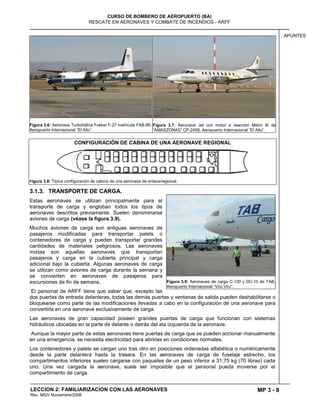 MP 3 - 8
CURSO DE BOMBERO DE AEROPUERTO (BA)
RESCATE EN AERONAVES Y COMBATE DE INCENDIOS - ARFF
LECCION 2: FAMILIARIZACION CON LAS AERONAVES
Rev. MGV Noviembre/2008
APUNTES
Figura 3.6: Aeronave Turbohélice Fokker F-27 matrícula FAB-90.
Aeropuerto Internacional ―El Alto‖.
Figura 3.7: Aeronave Jet con motor a reacción Metro III de
―AMASZONAS‖ CP-2459, Aeropuerto Internacional ―El Alto‖.
CONFIGURACIÓN DE CABINA DE UNA AERONAVE REGIONAL
Figura 3.8: Típica configuración de cabina de una aeronave de enlace/regional.
3.1.3. TRANSPORTE DE CARGA.
Estas aeronaves se utilizan principalmente para el
transporte de carga y engloban todos los tipos de
aeronaves descritos previamente. Suelen denominarse
aviones de carga (véase la figura 3.9).
Muchos aviones de carga son antiguas aeronaves de
pasajeros modificadas para transportar palets o
contenedores de carga y pueden transportar grandes
cantidades de materiales peligrosos. Las aeronaves
mixtas son aquellas aeronaves que transportan
pasajeros y carga en la cubierta principal y carga
adicional bajo la cubierta. Algunas aeronaves de carga
se utilizan como aviones de carga durante la semana y
se convierten en aeronaves de pasajeros para
excursiones de fin de semana.
El personal de ARFF tiene que saber que, excepto las
dos puertas de entrada delanteras, todas las demás puertas y ventanas de salida pueden deshabilitarse o
bloquearse como parte de las modificaciones llevadas a cabo en la configuración de una aeronave para
convertirla en una aeronave exclusivamente de carga.
Las aeronaves de gran capacidad poseen grandes puertas de carga que funcionan con sistemas
hidráulicos ubicadas en la parte de delante o detrás del ala izquierda de la aeronave.
Aunque la mayor parte de estas aeronaves tiene puertas de carga que se pueden accionar manualmente
en una emergencia, se necesita electricidad para abrirlas en condiciones normales.
Los contenedores y palets se cargan uno tras otro en posiciones ordenadas alfabética o numéricamente
desde la parte delantera hasta la trasera. En las aeronaves de carga de fuselaje estrecho, los
compartimientos inferiores suelen cargarse con paquetes de un peso inferior a 31,75 kg (70 libras) cada
uno. Una vez cargada la aeronave, suele ser imposible que el personal pueda moverse por el
compartimiento de carga.
Figura 3.9: Aeronaves de carga C-130 y DC-10 de TAB,
Aeropuerto Internacional ―Viru Viru‖.
 