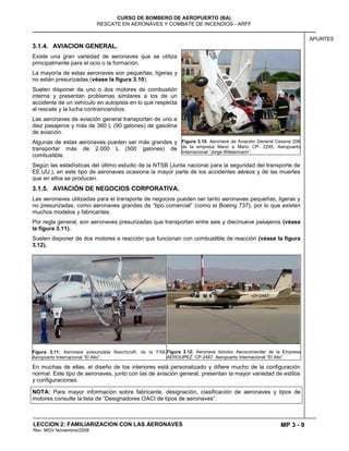 MP 3 - 9
CURSO DE BOMBERO DE AEROPUERTO (BA)
RESCATE EN AERONAVES Y COMBATE DE INCENDIOS - ARFF
LECCION 2: FAMILIARIZACION CON LAS AERONAVES
Rev. MGV Noviembre/2008
APUNTES
3.1.4. AVIACION GENERAL.
Existe una gran variedad de aeronaves que se utiliza
principalmente para el ocio o la formación.
La mayoría de estas aeronaves son pequeñas, ligeras y
no están presurizadas (véase la figura 3.10).
Suelen disponer de uno o dos motores de combustión
interna y presentan problemas similares a los de un
accidente de un vehículo en autopista en lo que respecta
al rescate y la lucha contraincendios.
Las aeronaves de aviación general transportan de uno a
diez pasajeros y más de 360 L (90 galones) de gasolina
de aviación.
Algunas de estas aeronaves pueden ser más grandes y
transportar más de 2.000 L (500 galones) de
combustible.
Según las estadísticas del último estudio de la NTSB (Junta nacional para la seguridad del transporte de
EE.UU.), en este tipo de aeronaves ocasiona la mayor parte de los accidentes aéreos y de las muertes
que en ellos se producen.
3.1.5. AVIACIÓN DE NEGOCIOS CORPORATIVA.
Las aeronaves utilizadas para el transporte de negocios pueden ser tanto aeronaves pequeñas, ligeras y
no presurizadas, como aeronaves grandes de ―tipo comercial― (como el Boeing 737), por lo que existen
muchos modelos y fabricantes.
Por regla general, son aeronaves presurizadas que transportan entre seis y diecinueve pasajeros (véase
la figura 3.11).
Suelen disponer de dos motores a reacción que funcionan con combustible de reacción (véase la figura
3.12).
Figura 3.11: Aeronave presurizada Beechcraft, de la FAB.
Aeropuerto Internacional ―El Alto‖.
Figura 3.12: Aeronave bimotor Aerocomander de la Empresa
AEROLIPEZ. CP-2467. Aeropuerto Internacional ―El Alto‖.
En muchas de ellas, el diseño de los interiores está personalizado y difiere mucho de la configuración
normal. Este tipo de aeronaves, junto con las de aviación general, presentan la mayor variedad de estilos
y configuraciones.
NOTA: Para mayor información sobre fabricante, designación, clasificación de aeronaves y tipos de
motores consulte la lista de ―Designadores OACI de tipos de aeronaves‖.
Figura 3.10: Aeronave de Aviación General Cessna 206
de la empresa Mano a Mano CP- 2295, Aeropuerto
Internacional ―Jorge Wilstermann‖.
 