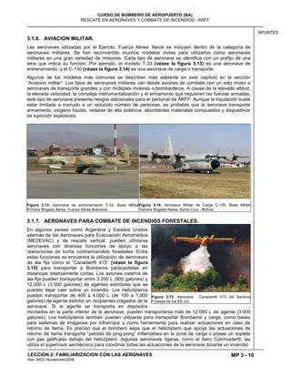 MP 3 - 10
CURSO DE BOMBERO DE AEROPUERTO (BA)
RESCATE EN AERONAVES Y COMBATE DE INCENDIOS - ARFF
LECCION 2: FAMILIARIZACION CON LAS AERONAVES
Rev. MGV Noviembre/2008
APUNTES
3.1.6. AVIACION MILITAR.
Las aeronaves utilizadas por el Ejercito, Fuerza Aérea; Naval se incluyen dentro de la categoría de
aeronaves militares. Se han reconvertido muchos modelos civiles para utilizarlos como aeronaves
militares en una gran variedad de misiones. Cada tipo de aeronave se identifica con un prefijo de una
letra que indica su función. Por ejemplo, el modelo T-33 (véase la figura 3.13) es una aeronave de
entrenamiento, y el C-130 (véase la figura 3.14) es una aeronave de carga o transporte.
Algunos de los modelos más comunes se describen más adelante en este capítulo en la sección
―Aviación militar―. Los tipos de aeronaves militares van desde aviones de combate con un solo motor a
aeronaves de transporte grandes y con múltiples motores o bombarderos. A causa de la elevada altitud,
la elevada velocidad, la compleja instrumentalización y el armamento que requieren las fuerzas armadas,
este tipo de aeronave presenta riesgos adicionales para el personal de ARFF. Aunque la tripulación suele
estar limitada a menudo a un reducido número de personas, es probable que la aeronave transporte
armamento, oxígeno líquido, radares de alta potencia, abundantes materiales compuestos y dispositivos
de eyección explosivos.
Figura 3.13: Aeronave de entrenamiento T-33. Base Militar
Primera Brigada Aérea, Fuerza Aérea Boliviana.
Figura 3.14: Aeronave Militar de Carga C-130. Base Militar
Tercera Brigada Aérea, Santa Cruz - Bolivia.
3.1.7. AERONAVES PARA COMBATE DE INCENDIOS FORESTALES.
En algunos países como Argentina y Estados Unidos
además de las Aeronaves para Evacuación Aeromédica
(MEDEVAC) y de rescate vertical, pueden utilizarse
aeronaves con diversas funciones de apoyo a las
operaciones de lucha contraincendios forestales. Entre
estas funciones se encuentra la utilización de aeronaves
de ala fija como el ―Canadair® 415‖ (véase la figura
3.15) para transportar a Bomberos paracaidistas en
distancias relativamente cortas. Los aviones cisterna de
ala fija pueden transportar entre 3.200 L (800 galones) y
12.000 L (3.000 galones) de agentes extintores que se
pueden dejar caer sobre un incendio. Los helicópteros
pueden transportar de 400 a 4.000 L (de 100 a 1.000
galones) de agente extintor en recipientes colgados de la
aeronave. Si el agente se transporta en depósitos
montados en la parte inferior de la aeronave, pueden transportarse más de 12.000 L de agente (3.000
galones). Los helicópteros también pueden utilizarse para transportar Bomberos y carga, como bases
para sistemas de imágenes por infrarrojos y como herramienta para realizar actuaciones en caso de
retorno de llama. Es preciso que el bombero sepa que el helicóptero que apoya las actuaciones de
retorno de llama transporta ―pelotas de ping-pong― inflamables en la zona de carga o posee un soplete
con gas gelificado debajo del helicóptero. Algunas aeronaves ligeras, como el Aero Commader®, las
utiliza el supervisor aerotécnico para coordinar todas las actuaciones de la aeronave durante un incendio.
Figura 3.15: Aeronave Canadair® 415 del Servicio
Forestal de los EE.UU .
 