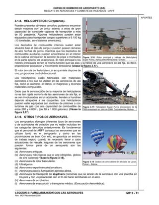 MP 3 - 11
CURSO DE BOMBERO DE AEROPUERTO (BA)
RESCATE EN AERONAVES Y COMBATE DE INCENDIOS - ARFF
LECCION 2: FAMILIARIZACION CON LAS AERONAVES
Rev. MGV Noviembre/2008
APUNTES
3.1.8. HELICOPTEROS (Giroplanos).
Pueden presentar diversos tamaños: podemos encontrar
desde modelos con un único asiento a otros de gran
capacidad de transporte capaces de transportar a más
de 50 pasajeros. Algunos helicópteros pueden estar
equipados para transportar cargas superiores a 9.100 kg
(10 toneladas, en el sistema americano).
Los depósitos de combustible internos suelen estar
situados bajo el piso de carga y pueden poseer cámaras
de aire hechas de goma, mientras que los depósitos de
combustible auxiliares pueden encontrarse en el interior
de la cabina principal en la sección de popa o montados
en la parte exterior de la aeronave. El rotor principal o los
rotores principales tienen la misma función que las alas y la hélice de una aeronave de ala fija, es decir,
proporcionar propulsión y movimiento direccional (véase la figura 3.17).
El rotor de cola del helicóptero, si es que éste dispone de
uno, proporciona control direccional.
Los helicópteros están fabricados con materiales
parecidos a los que se utilizan en las aeronaves de ala
fija, como el aluminio, el titanio, el magnesio y diversos
materiales compuestos.
Dado que la construcción de la mayoría de helicópteros
no es tan rígida como la de las aeronaves de ala fija, si
se ven involucrados en un accidente, tienden a hundirse
dejando atrapados a los ocupantes. Los helicópteros
pueden estar equipados con motores de pistones o con
turbinas de gas con una capacidad de combustible de
entre 280 y 4.000 L (de 70 a 1.000 galones). (Véase la
figura 3.17)
3.1.9. OTROS TIPOS DE AERONAVES.
Los aeropuertos albergan diferentes tipos de aeronaves
o de actividades de aviación que no están incluidas en
las categorías descritas anteriormente. Es fundamental
que el personal de ARFF conozca las aeronaves que se
utilizan tanto en el aeropuerto y como en las
proximidades de éste. Con ello, se garantiza un entorno
de trabajo seguro cuando es necesario llevar a cabo
actuaciones de rescate. Algunas de las aeronaves que
pueden formar parte de un aeropuerto son las
siguientes:
(a) Aeronaves antiguas.
(b) Aeronaves más ligeras que el aire (dirigibles, globos
de aire caliente) (véase la figura 3.18).
(c) Aeronaves de rotor basculante.
(d) Ultraligeros.
(e) Aeronaves experimentales/amateurs.
(f) Aeronaves para la fumigación agrícola aérea.
(g) Aeronaves de transporte de skydivers (personas que se lanzan de la aeronave con una plancha en
los pies y con un paracaídas con el fin de hacer acrobacias en el aire).
(h) Aeronaves de acrobacias.
(i) Aeronaves de evacuación o transporte médico. (Evacuación Aeromédica).
Figura 3.16: Rotor principal y hélices de Helicóptero
Super Puma. Aeropuerto INtrnacional ―El Alto‖.
Figura 3.17: Helicóptero Super Puma Venezolano de la
FAB siniestrado en julio de 2008. Cochabamba, Bolivia
Figura 3.18: Globos de aire caliente en el Salar de Uyuni.
Potosí – Bolivia.
 