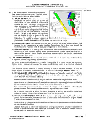 MP 3 - 13
CURSO DE BOMBERO DE AEROPUERTO (BA)
RESCATE EN AERONAVES Y COMBATE DE INCENDIOS - ARFF
LECCION 2: FAMILIARIZACION CON LAS AERONAVES
Rev. MGV Noviembre/2008
APUNTES
(b). ALAS. Representan el elemento fundamental del
avión para conseguir sustentación. Se divide en las
siguientes partes: (Véase la figura 3.20).
(1) CAJÓN CENTRAL. Que a su vez puede estar
constituido por costillas (RIB), que pueden ser
mecanizadas, es decir hechas de un bloque de
material, de chapa y de celosía, que son las que
están sometidas a menos tensión. El larguero
anterior (FRONT SPAR), es una pieza alargada
que va situada a todo lo largo de la parte anterior
del cajón (es una pieza mecanizada). El larguero
posterior (REAR SPAR) es una pieza alargada
que va situada a todo lo largo de la parte
posterior del cajón. El revestimiento
(SKINNING), el superior o extradós (upper skin)
y el inferior o intradós (lower skin), que pueden ser mecanizados o de chapa.
(2) BORDE DE ATAQUE. Es la parte anterior del ala y es con la que el ala combate el aire. Está
formada por un revestimiento y varias costillas. Dependiendo de lo larga que sea el ala
tendremos varios trozos de borde de ataque (por lo general es desmontable).
(3) BORDE DE SALIDA. Es la parte fija de la estructura del ala que une aerodinámicamente el cajón
central con los flaps. Va unido al cajón central mediante costillas. Pueden ser de dos tipos: fijos o
desmontables, ya que a través de ellos se debe de poder acceder a las distintas instalaciones
que pasan por dicha zona.
(c). LOS ESTABILIZADORES. Su construcción es muy similar a la usada en las alas, mediante el uso
de largueros, costillas, larguerillos y revestimientos.
Las cargas en los estabilizadores son soportadas y transmitidas de la misma manera que en un ala.
Flexión, torsión y cortadura, creadas por las cargas aerodinámicas, pasan de un miembro estructural
a otro.
Cada miembro absorbe parte de la carga y transfiere el resto a los otros miembros. Al final, las
cargas llegan a los largueros, que la transmiten a la estructura del fuselaje. (Véase la figura 3.32).
(1) ESTABILIZADOR HORIZONTAL (H/STAB). Está dividido en "plano fijo horizontal" y en "timón
de profundidad". Este último es la parte móvil de atrás del todo, y sirve para "subir o bajar" el
morro del avión (movimiento de cabeceo).
El estabilizador horizontal contribuye en gran medida a la estabilidad longitudinal del avión.
Generalmente se trata de una superficie aerodinámica simétrica, ya que debe tener posibilidad de
generar cargas verticales. Algunos aviones van provistos de las colas en ―T‖.
Son exactamente iguales que una cola convencional, excepto que el estabilizador está unido a la
parte superior del vertical en lugar de estar unido a la parte lateral del fuselaje.
Es un recurso para evitar el efecto del chorro de aire de la hélice y las sacudidas que el aire
turbulento produce detrás de la onda de choque en la cola convencional.
(2) ESTABILIZADOR VERTICAL (V/STAB). Está dividido en "plano fijo vertical" y "deriva", que sirve
para el movimiento lateral, llamado "guiñada". El estabilizador vertical contribuye en gran medida
a la estabilidad direccional del avión.
Generalmente se trata de una superficie aerodinámica simétrica, ya que debe tener posibilidad de
generar cargas horizontales.
Al objeto de mejorar la estabilidad direccional sin tener que aumentar el tamaño del estabilizador
vertical se suele añadir una aleta dorsal que no aumenta tanto la resistencia parásita como lo
haría el hecho de agrandar el estabilizador.
Figura 3.20: Ala de Aeronave.
 