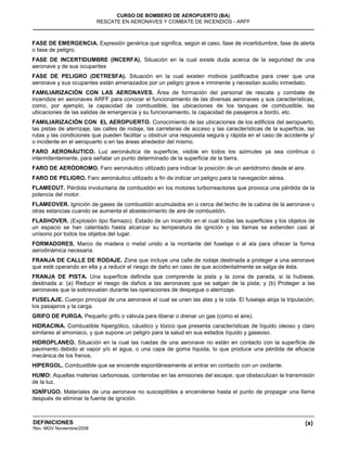 (x)
CURSO DE BOMBERO DE AEROPUERTO (BA)
RESCATE EN AERONAVES Y COMBATE DE INCENDIOS - ARFF
DEFINICIONES
Rev. MGV Noviembre/2008
FASE DE EMERGENCIA. Expresión genérica que significa, según el caso, fase de incertidumbre, fase de alerta
o fase de peligro.
FASE DE INCERTIDUMBRE (INCERFA). Situación en la cual existe duda acerca de la seguridad de una
aeronave y de sus ocupantes
FASE DE PELIGRO (DETRESFA). Situación en la cual existen motivos justificados para creer que una
aeronave y sus ocupantes están amenazados por un peligro grave e inminente y necesitan auxilio inmediato.
FAMILIARIZACIÓN CON LAS AERONAVES. Área de formación del personal de rescate y combate de
incendios en aeronaves ARFF para conocer el funcionamiento de las diversas aeronaves y sus características,
como, por ejemplo, la capacidad de combustible, las ubicaciones de los tanques de combustible, las
ubicaciones de las salidas de emergencia y su funcionamiento, la capacidad de pasajeros a bordo, etc.
FAMILIARIZACIÓN CON EL AEROPUERTO. Conocimiento de las ubicaciones de los edificios del aeropuerto,
las pistas de aterrizaje, las calles de rodaje, las carreteras de acceso y las características de la superficie, las
rutas y las condiciones que pueden facilitar u obstruir una respuesta segura y rápida en el caso de accidente y/
o incidente en el aeropuerto o en las áreas alrededor del mismo.
FARO AERONÁUTICO. Luz aeronáutica de superficie, visible en todos los azimutes ya sea continua o
intermitentemente, para señalar un punto determinado de la superficie de la tierra.
FARO DE AERÓDROMO. Faro aeronáutico utilizado para indicar la posición de un aeródromo desde el aire.
FARO DE PELIGRO. Faro aeronáutico utilizado a fin de indicar un peligro para la navegación aérea.
FLAMEOUT. Pérdida involuntaria de combustión en los motores turborreactores que provoca una pérdida de la
potencia del motor.
FLAMEOVER. Ignición de gases de combustión acumulados en o cerca del techo de la cabina de la aeronave u
otras estancias cuando se aumenta el abastecimiento de aire de combustión.
FLASHOVER. (Explosión tipo flamazo). Estado de un incendio en el cual todas las superficies y los objetos de
un espacio se han calentado hasta alcanzar su temperatura de ignición y las llamas se extienden casi al
unísono por todos los objetos del lugar.
FORMADORES. Marco de madera o metal unido a la montante del fuselaje o al ala para ofrecer la forma
aerodinámica necesaria.
FRANJA DE CALLE DE RODAJE. Zona que incluye una calle de rodaje destinada a proteger a una aeronave
que esté operando en ella y a reducir el riesgo de daño en caso de que accidentalmente se salga de ésta.
FRANJA DE PISTA. Una superficie definida que comprende la pista y la zona de parada, si la hubiese,
destinada a: (a) Reducir el riesgo de daños a las aeronaves que se salgan de la pista; y (b) Proteger a las
aeronaves que la sobrevuelan durante las operaciones de despegue o aterrizaje.
FUSELAJE. Cuerpo principal de una aeronave al cual se unen las alas y la cola. El fuselaje aloja la tripulación,
los pasajeros y la carga.
GRIFO DE PURGA. Pequeño grifo o válvula para liberar o drenar un gas (como el aire).
HIDRACINA. Combustible hipergólico, cáustico y tóxico que presenta características de líquido oleoso y claro
similares al amoniaco, y que supone un peligro para la salud en sus estados líquido y gaseoso.
HIDROPLANEO. Situación en la cual las ruedas de una aeronave no están en contacto con la superficie de
pavimento debido al vapor y/o el agua, o una capa de goma líquida, lo que produce una pérdida de eficacia
mecánica de los frenos.
HIPERGOL. Combustible que se enciende espontáneamente al entrar en contacto con un oxidante.
HUMO: Aquellas materias carbonosas, contenidas en las emisiones del escape, que obstaculizan la transmisión
de la luz.
IGNÍFUGO. Materiales de una aeronave no susceptibles a encenderse hasta el punto de propagar una llama
después de eliminar la fuente de ignición.
 
